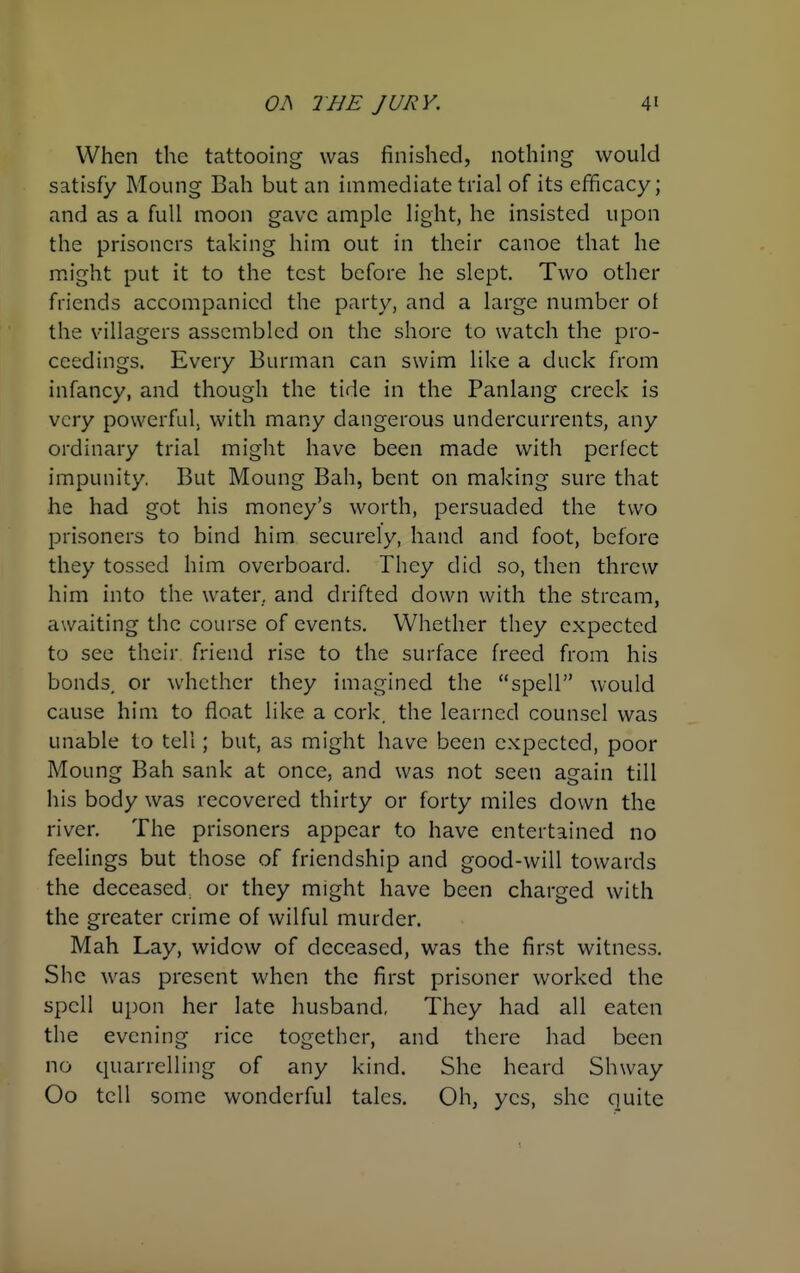 When the tattooing was finished, nothing would satisfy Moung Bah but an immediate trial of its efficacy; and as a full moon gave ample light, he insisted upon the prisoners taking him out in their canoe that he might put it to the test before he slept. Two other friends accompanied the party, and a large number ot the villagers assembled on the shore to watch the pro- ceedings. Every Burman can swim like a duck from infancy, and though the tide in the Panlang creek is very powerful, with many dangerous undercurrents, any ordinary trial might have been made with perfect impunity. But Moung Bah, bent on making sure that he had got his money's worth, persuaded the two prisoners to bind him securely, hand and foot, before they tossed him overboard. They did so, then threw him into the water, and drifted down with the stream, awaiting the course of events. Whether they expected to see their friend rise to the surface freed from his bonds, or whether they imagined the spell would cause him to float like a cork, the learned counsel was unable to tell; but, as might have been expected, poor Moung Bah sank at once, and was not seen again till his body was recovered thirty or forty miles down the river. The prisoners appear to have entertained no feelings but those of friendship and good-will towards the deceased, or they might have been charged with the greater crime of wilful murder. Mah Lay, widow of deceased, was the first witness. She was present when the first prisoner worked the spell upon her late husband, They had all eaten the evening rice together, and there had been no quarrelling of any kind. She heard Shway Oo tell some wonderful tales. Oh, yes, she quite 1