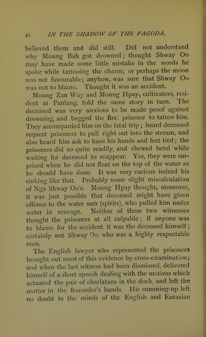 believed them and did still. Did not understand why Moung Bah got drowned ; thought Shway Oo may have made some little mistake in the words he spoke while tattooing the charm; or perhaps the moon was not favourable; anyhow, was sure that Shway Oo was not to blame. Thought it was an accident. Moung Zan Way and Moung Hpay, cultivators, resi- dent at Panlang, told the same story in turn. The deceased was very anxious to be made proof against drowning, and begged the firs'; prisoner to tattoo him. They accompanied him on the fatal trip ; heard deceased request prisoners to pull right out into the stream, and also heard him ask to have his hands and feet tied; the prisoners did so quite readily, and chewed betel while waiting for deceased to reappear. Yes, they were sur- prised when he did not float on the top of the water as he should have done. It was very curious indeed his sinking like that. Probably some slight miscalculation of Nga Shway Go's. Moung Hpay thought, moreover, it was just possible that deceased might have given offence to the water nats (spirits), who pulled him under water in revenge. Neither of these two witnesses thought the prisoners at all culpable ; if anyone was to blame for the accident it was the deceased himself; certainly not Shway Oo^ who was a highly respectable man. The English lawyer who represented the prisoners brought out most of this evidence by cross-examination ; and when the last witness had been dismissed, delivered himself of a short speech dealing with the motives which actuated the pair of charlatans in the dock, and left the matter in the Recorder's hands. His summing-up left no doubt in the minds of the English and Eurasian