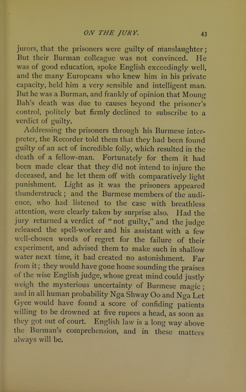 jurors, that the prisoners were guilty of manslaughter; But their Burman colleague was not convinced. He was of good education, spoke English exceedingly well, and the many Europeans who knew him in his private capacity, held him a very sensible and intelligent man. Ikit he was a Burman, and frankly of opinion that Moung Bah's death was due to causes beyond the prisoner's control, politely but firmly declined to subscribe to a verdict of guilty. Addressing the prisoners through his Burmese inter- preter, the Recorder told them that they had been found guilty of an act of incredible folly, which resulted in the death of a fellow-man. Fortunately for them it had been made clear that they did not intend to injure the deceased, and he let them off with comparatively light punishment. Light as it was the prisoners appeared thunderstruck ; and the Burmese members of the audi- ence, who had listened to the case with breathless attention, were clearly taken by surprise also. Had the jury returned a verdict of not guilty, and the judge released the spell-worker and his assistant with a few wcll-chosen words of regret for the failure of their experiment, and advised them to make such in shallow water next time, it had created no astonishment. Far from it; they would have gone home sounding the praises of the wise English judge, whose great mind could justly weigh the mysterious uncertainty of Burmese magic ; and in all human probability Nga Shway Oo and Nga Let Gyee would have found a score of confiding patients willing to be drowned at five rupees a head, as soon as they got out of court. English law is a long way above the Burman's comprehension, and in these matters always will be.