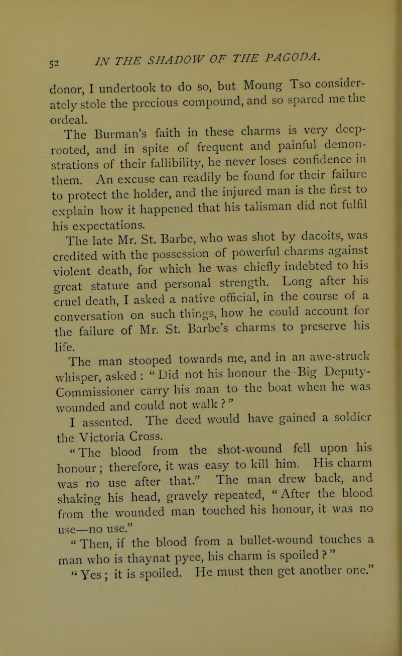 donor, I undertook to do so, but Moung Tso consider- ately stole the precious compound, and so spared me the ordeal. The Burman's faith in these charms is very deep- rooted, and in spite of frequent and painful demon- strations of their fallibility, he never loses confidence in them. An excuse can readily be found for their failure to protect the holder, and the injured man is the first to explain how it happened that his talisman did not fulfil his expectations. The late Mr. St. Barbc, who was shot by dacoits, was credited with the possession of powerful charms against violent death, for which he was chiefly indebted to his great stature and personal strength. Long after his cruel death, I asked a native official, in the course of a conversation on such things, how he could account for the failure of Mr. St. Barbcs charms to preserve his life. , The man stooped towards me, and in an awe-struck whisper, asked : Did not his honour the Big Deputy- Commissioner carry his man to the boat when he was wounded and could not walk >.  I assented. The deed would have gained a soldier the Victoria Cross. The blood from the shot-wound fell upon his honour; therefore, it was easy to kill him. His charm was no use after that. The man drew back, and shaking his head, gravely repeated,  After the blood from the wounded man touched his honour, it was no use—no use. Then, if the blood from a bullet-wound touches a man who is thaynat pyee, his charm is spoiled ?   Yes ; it is spoiled. He must then get another one.