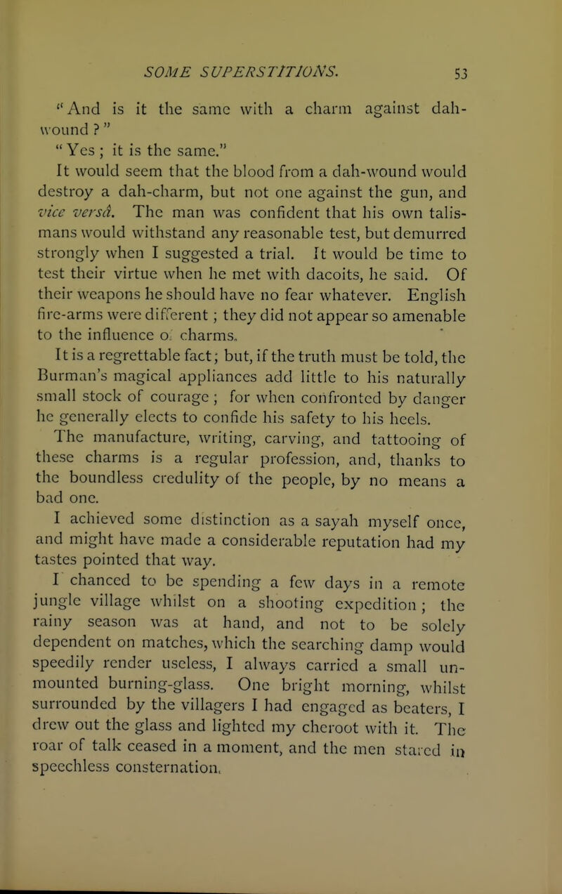 And is it the same with a charm against dah- u ound ?  Yes ; it is the same. It would seem that the blood from a dah-wound would destroy a dah-charm, but not one against the gun, and vice versa. The man was confident that his own talis- mans would withstand any reasonable test, but demurred strongly when I suggested a trial. It would be time to test their virtue when he met with dacoits, he said. Of their weapons he should have no fear whatever. English fire-arms were different; they did not appear so amenable to the influence O; charms. It is a regrettable fact; but, if the truth must be told, the Burman's magical appliances add little to his naturally small stock of courage; for when confronted by danger he generally elects to confide his safety to his heels. The manufacture, writing, carving, and tattooing of these charms is a regular profession, and, thanks to the boundless credulity of the people, by no means a bad one. I achieved some distinction as a sayah myself once, and might have made a considerable reputation had my tastes pointed that way. I chanced to be spending a few days in a remote jungle village whilst on a shooting expedition; the rainy season was at hand, and not to be solely dependent on matches, which the searching damp would speedily render useless, I always carried a small un- mounted burning-glass. One bright morning, whilst surrounded by the villagers I had engaged as beaters, I drew out the glass and lighted my cheroot with it. The roar of talk ceased in a moment, and the men stared in speechless consternation.