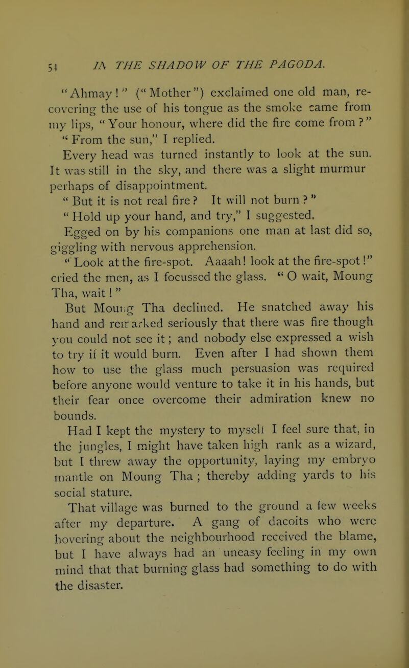 Ahmay! (Mother) exclaimed one old man, re- covering the use of his tongue as the smoke came from my lips, Your honour, where did the fire come from ?  From the sun, I replied. Every head was turned instantly to look at the sun. It was still in the sky, and there was a slight murmur perhaps of disappointment.  But it is not real fire ? It will not burn ? '*  Hold up your hand, and try, I suggested. Egged on by his companions one man at last did so, giggling with nervous apprehension,  Look at the fire-spot. Aaaah! look at the fire-spot! cried the men, as 1 focusscd the glass.  O wait, Moung Tha, wait!  But Mouiig Tha declined. He snatched away his hand and reirarked seriously that there was fire though you could not see it; and nobody else expressed a wish to try if it would burn. Even after I had shown them how to use the glass much persuasion was required before anyone would venture to take it in his hands, but their fear once overcome their admiration knew no bounds. Had I kept the mystery to mysell I feel sure that, in the jungles, I might have taken high rank as a wizard, but I threw away the opportunity, laying my embryo mantle on Moung Tha ; thereby adding yards to his social stature. That village was burned to the ground a few weeks after my departure. A gang of dacoits who were hovering about the neighbourhood received the blame, but I have always had an uneasy feeling in my own mind that that burning glass had something to do with the disaster.