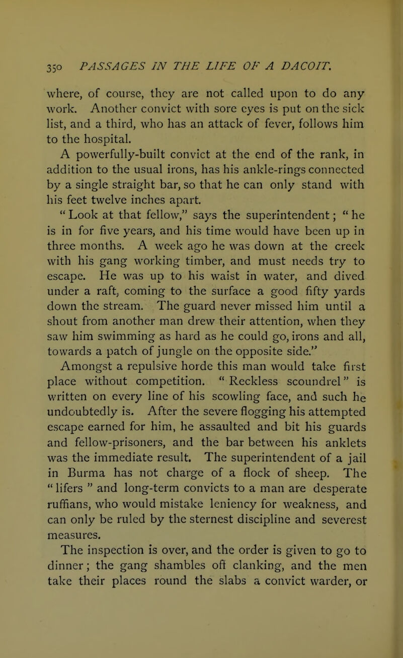 where, of course, they are not called upon to do any- work. Another convict with sore eyes is put on the sick Hst, and a third, who has an attack of fever, follows him to the hospital. A powerfully-built convict at the end of the rank, in addition to the usual irons, has his ankle-rings connected by a single straight bar, so that he can only stand with his feet twelve inches apart. Look at that fellow, says the superintendent; he is in for five years, and his time would have been up in three months. A week ago he was down at the creek with his gang working timber, and must needs try to escape. He was up to his waist in water, and dived under a raft, coming to the surface a good fifty yards down the stream. The guard never missed him until a shout from another man drew their attention, when they saw him swimming as hard as he could go, irons and all, towards a patch of jungle on the opposite side. Amongst a repulsive horde this man would take first place without competition. Reckless scoundrel is written on every line of his scowling face, and such he undoubtedly is. After the severe flogging his attempted escape earned for him, he assaulted and bit his guards and fellow-prisoners, and the bar between his anklets was the immediate result. The superintendent of a jail in Burma has not charge of a flock of sheep. The lifers and long-term convicts to a man are desperate ruffians, who would mistake leniency for weakness, and can only be ruled by the sternest discipline and severest measures. The inspection is over, and the order is given to go to dinner; the gang shambles off clanking, and the men take their places round the slabs a convict warder, or