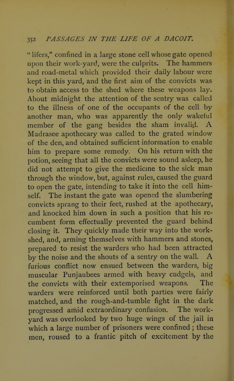  lifers, confined in a large stone cell whose gate opened upon their work-yard, were the culprits. The hammers and road-metal which provided their daily labour were kept in this yard, and the first aim of the convicts was to obtain access to the shed where these weapons lay. About midnight the attention of the sentry was called to the illness of one of the occupants of the cell by another man, who was apparently the only wakeful member of the gang besides the sham invalifi. A Madrasee apothecary was called to the grated window of the den, and obtained sufficient information to enable him to prepare some remedy. On his return with the potion, seeing that all the convicts were sound asleep, he did not attempt to give the medicme to the sick man through the window, but, against rules, caused the guard to open the gate, intending to take it into the cell him- self. The instant the gate was opened the slumbering convicts sprang to their feet, rushed at the apothecary, and knocked him down in such a position that his re- cumbent form effectually prevented the guard behind closing it They quickly made their way into the work- shed, and, arming themselves with hammers and stones, prepared to resist the warders who had been attracted by the noise and the shouts of a sentry on the wall, A furious conflict now ensued between the warders, big muscular Punjaubees armed with heavy cudgels, and the convicts with their extemporised weapons. The warders were reinforced until both parties were fairly matched, and the rough-and-tumble fight in the dark progressed amid extraordinary confusion. The work- yard was overlooked by two huge wings of the jail in which a large number of prisoners were confined ; these men, roused to a frantic pitch of excitement by the