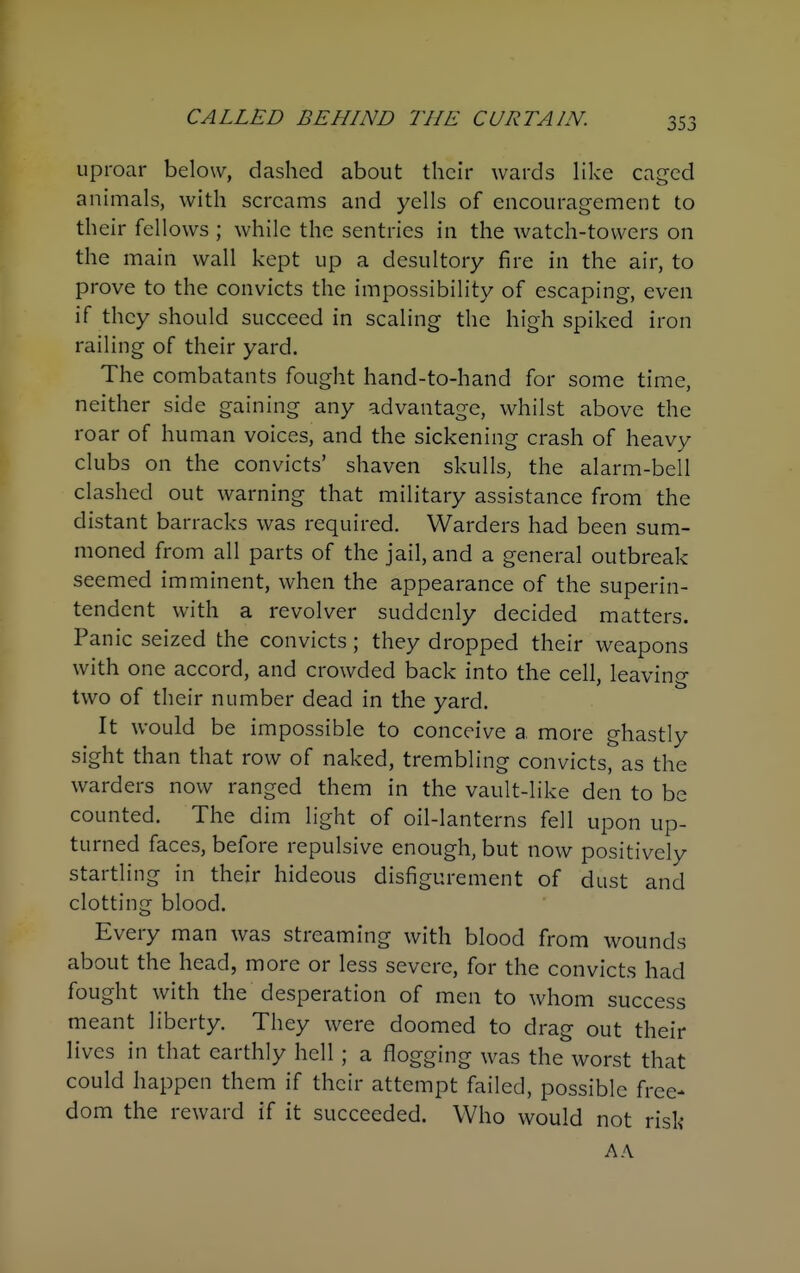 uproar below, dashed about their wards like caged animals, with screams and yells of encouragement to their fellows ; while the sentries in the watch-towers on the main wall kept up a desultory fire in the air, to prove to the convicts the impossibility of escaping, even if they should succeed in scaling the high spiked iron railing of their yard. The combatants fought hand-to-hand for some time, neither side gaining any advantage, whilst above the roar of human voices, and the sickening crash of heavy clubs on the convicts' shaven skulls, the alarm-bell clashed out warning that military assistance from the distant barracks was required. Warders had been sum- moned from all parts of the jail, and a general outbreak seemed imminent, when the appearance of the superin- tendent with a revolver suddenly decided matters. Panic seized the convicts ; they dropped their weapons with one accord, and crowded back into the cell, leaving two of their number dead in the yard. It would be impossible to conceive a more ghastly sight than that row of naked, trembling convicts, as the warders now ranged them in the vault-like den to be counted. The dim light of oil-lanterns fell upon up- turned faces, before repulsive enough, but now positively startling in their hideous disfigurement of dust and clotting blood. Every man was streaming with blood from wounds about the head, more or less severe, for the convicts had fought with the desperation of men to whom success meant liberty. They were doomed to drag out their lives in that earthly hell; a flogging was the worst that could happen them if their attempt failed, possible free- dom the reward if it succeeded. Who would not risk A A