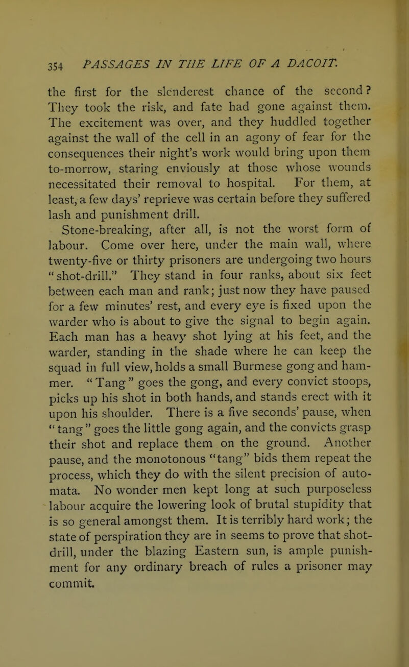 the first for the slenderest chance of the second ? They took the risk, and fate had gone against them. The excitement was over, and they huddled together against the wall of the cell in an agony of fear for the consequences their night's work would bring upon them to-morrow, staring enviously at those whose wounds necessitated their removal to hospital. For them, at least, a few days' reprieve was certain before they suffered lash and punishment drill. Stone-breaking, after all, is not the worst form of labour. Come over here, under the main wall, where twenty-five or thirty prisoners are undergoing two hours shot-drill. They stand in four ranks, about six feet between each man and rank; just now they have paused for a few minutes' rest, and every eye is fixed upon the warder who is about to give the signal to begin again. Each man has a heavy shot lying at his feet, and the warder, standing in the shade where he can keep the squad in full view, holds a small Burmese gong and ham- mer. Tang goes the gong, and every convict stoops, picks up his shot in both hands, and stands erect with it upon his shoulder. There is a five seconds' pause, when tang goes the little gong again, and the convicts grasp their shot and replace them on the ground. Another pause, and the monotonous tang bids them repeat the process, which they do with the silent precision of auto- mata. No wonder men kept long at such purposeless labour acquire the lowering look of brutal stupidity that is so general amongst them. It is terribly hard work; the state of perspiration they are in seems to prove that shot- drill, under the blazing Eastern sun, is ample punish- ment for any ordinary breach of rules a prisoner may commit.