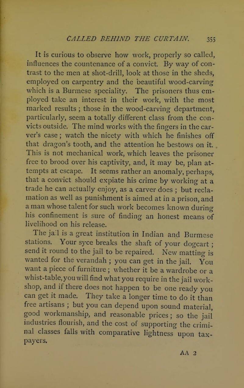 It is curious to observe how \vori>:, properly so called, influences the countenance of a convict. By way of con- trast to the men at shot-drill, look at those in the sheds, employed on carpentry and the beautiful wood-carving which is a Burmese speciality. The prisoners thus em- ployed take an interest in their work, with the most marked results ; those in the wood-carving department, particularly, seem a totally different class from the con- victs outside. The mind works with the finders in the car- vers case; watch the nicety with which he finishes off that dragon's tooth, and the attention he bestows on it. This is not mechanical work, which leaves the prisoner free to brood over his captivity, and, it may be, plan at- tempts at escape. It seems rather an anomaly, perhaps, that a convict should expiate his crime by working at a trade he can actually enjoy, as a carver does ; but recla- mation as well as punishment is aimed at in a prison, and a man whose talent for such work becomes known during his confinement is sure of finding an honest means of livelihood on his release. The jail is a great institution in Indian and Burmese stations. Your syce breaks the shaft of your dogcart ; send it round to the jail to be repaired. New matting is Avanted for the verandah ; you can get in the jail. You want a piece of furniture ; whether it be a wardrobe or a whist-table, you will find what you require in the jail work- shop, and if there does not happen to be one ready you can get it made. They take a longer time to do it than free artisans ; but you can depend upon sound material, good workmanship, and reasonable prices ; so the jail industries flourish, and the cost of supporting the crimi- nal classes falls with comparative lightness upon tax- payers. AA 2