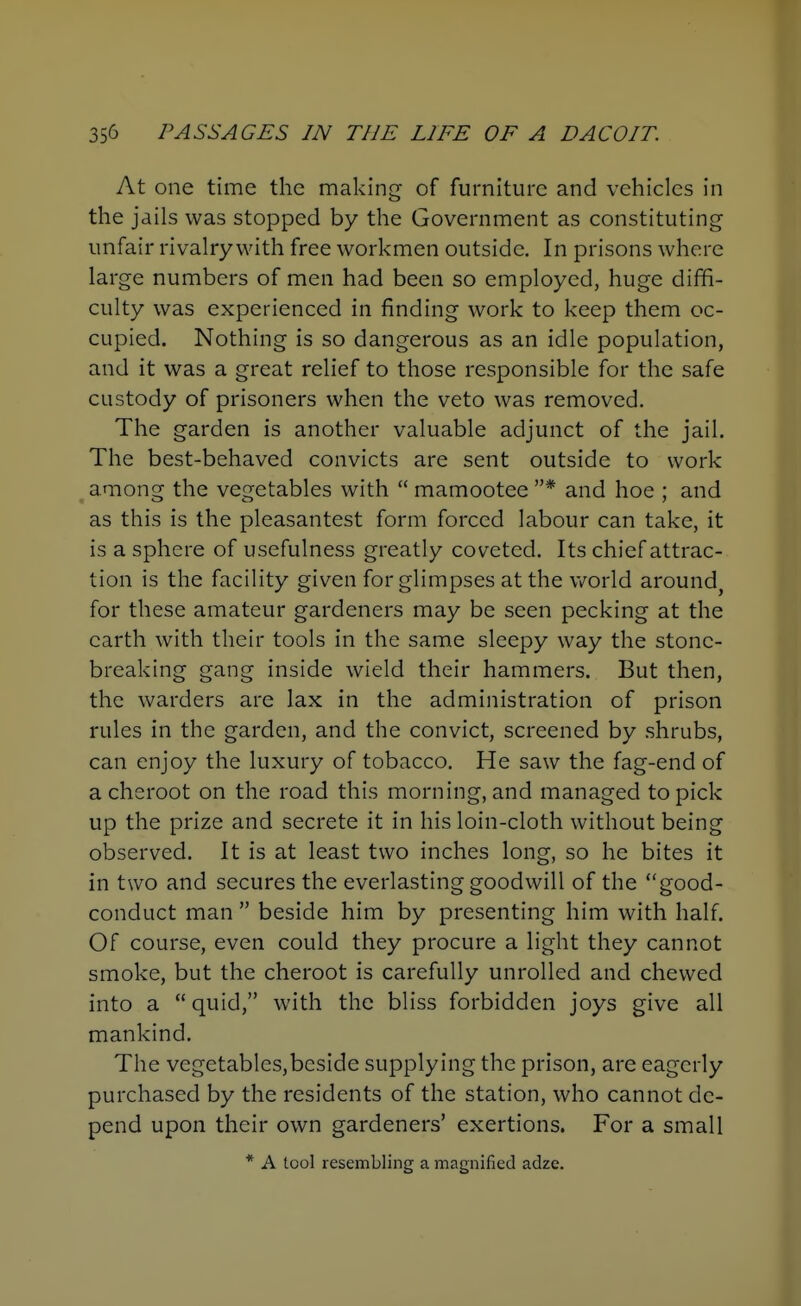 At one time the making of furniture and vehicles in the jails was stopped by the Government as constituting unfair rivalry with free workmen outside. In prisons where large numbers of men had been so employed, huge diffi- culty was experienced in finding work to keep them oc- cupied. Nothing is so dangerous as an idle population, and it was a great relief to those responsible for the safe custody of prisoners when the veto was removed. The garden is another valuable adjunct of the jail. The best-behaved convicts are sent outside to work among the vegetables with mamootee * and hoe ; and as this is the pleasantest form forced labour can take, it is a sphere of usefulness greatly coveted. Its chief attrac- tion is the facility given for glimpses at the v/orld around, for these amateur gardeners may be seen pecking at the earth with their tools in the same sleepy way the stone- breaking gang inside wield their hammers. But then, the warders are lax in the administration of prison rules in the garden, and the convict, screened by .shrubs, can enjoy the luxury of tobacco. He saw the fag-end of a cheroot on the road this morning, and managed to pick up the prize and secrete it in his loin-cloth without being observed. It is at least two inches long, so he bites it in two and secures the everlasting goodwill of the good- conduct man beside him by presenting him with half. Of course, even could they procure a light they cannot smoke, but the cheroot is carefully unrolled and chewed into a quid, with the bliss forbidden joys give all mankind. The vegetables,beside supplying the prison, are eagerly purchased by the residents of the station, who cannot de- pend upon their own gardeners' exertions. For a small * A tool resembling a magnified adze.