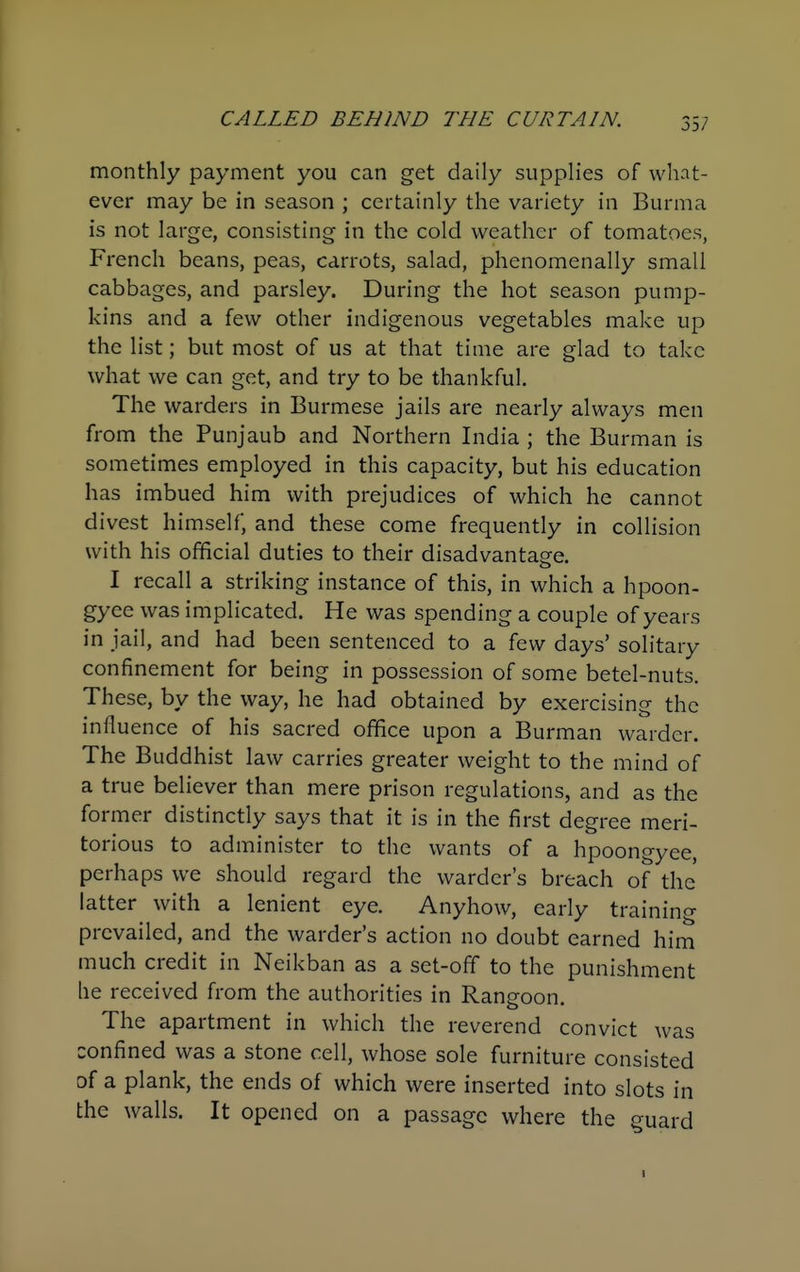 monthly payment you can get daily supplies of what- ever may be in season ; certainly the variety in Burma is not large, consisting in the cold weather of tomatoes, French beans, peas, carrots, salad, phenomenally small cabbages, and parsley. During the hot season pump- kins and a few other indigenous vegetables make up the list; but most of us at that time are glad to take what we can get, and try to be thankful. The warders in Burmese jails are nearly always men from the Punjaub and Northern India ; the Burman is sometimes employed in this capacity, but his education has imbued him with prejudices of which he cannot divest himself, and these come frequently in collision with his official duties to their disadvantage. I recall a striking instance of this, in which a hpoon- gyee was implicated. He was spending a couple of years in jail, and had been sentenced to a few days' solitary confinement for being in possession of some betel-nuts. These, by the way, he had obtained by exercising the influence of his sacred office upon a Burman warder. The Buddhist law carries greater weight to the mind of a true believer than mere prison regulations, and as the former distinctly says that it is in the first degree meri- torious to administer to the wants of a hpoongyee, perhaps we should regard the warder's breach of the latter with a lenient eye. Anyhow, early training prevailed, and the warder's action no doubt earned him much credit in Neikban as a set-off to the punishment he received from the authorities in Rangoon. The apartment in which the reverend convict was confined was a stone cell, whose sole furniture consisted of a plank, the ends of which were inserted into slots in the walls. It opened on a passage where the guard I