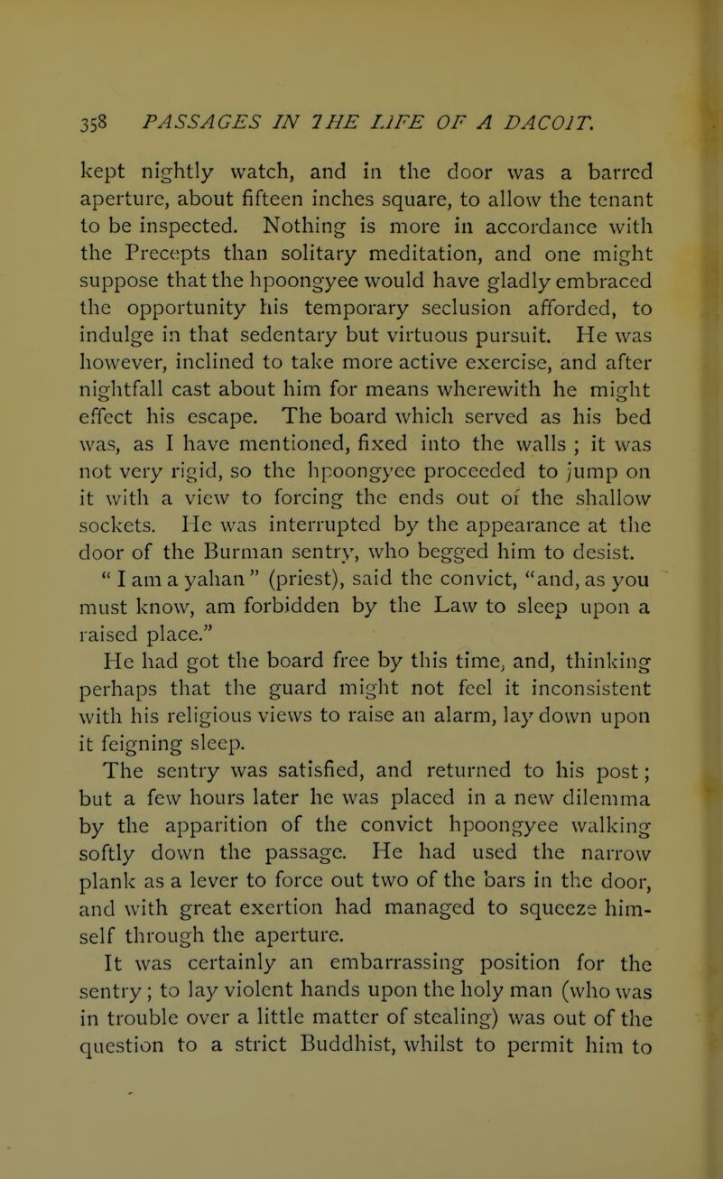 kept nightly watch, and in the door was a barred aperture, about fifteen inches square, to allow the tenant to be inspected. Nothing is more in accordance with the Precepts than solitary meditation, and one might suppose that the hpoongyee would have gladly embraced the opportunity his temporary seclusion afforded, to indulge in that sedentary but virtuous pursuit. He was however, inclined to take more active exercise, and after nightfall cast about him for means wherewith he might effect his escape. The board which served as his bed was, as I have mentioned, fixed into the walls ; it was not very rigid, so the hpoongyee proceeded to Jump on it with a view to forcing the ends out of the shallow sockets. He was interrupted by the appearance at the door of the Burman sentry, who begged him to desist. I am a yahan (priest), said the convict, and, as you must know, am forbidden by the Law to sleep upon a raised place. He had got the board free by this time, and, thinking perhaps that the guard might not feel it inconsistent with his religious views to raise an alarm, lay down upon it feigning sleep. The sentry was satisfied, and returned to his post; but a few hours later he was placed in a new dilemma by the apparition of the convict hpoongyee walking softly down the passage. He had used the narrow plank as a lever to force out two of the bars in the door, and with great exertion had managed to squeeze him- self through the aperture. It was certainly an embarrassing position for the sentry ; to lay violent hands upon the holy man (who was in trouble over a little matter of stealing) was out of the question to a strict Buddhist, whilst to permit him to