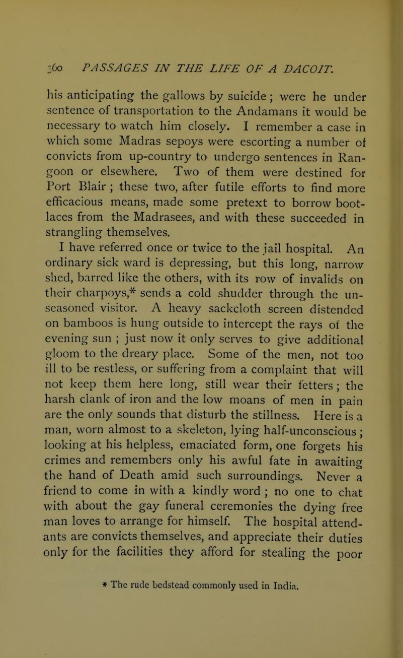 his anticipating the gallows by suicide; were he under sentence of transportation to the Andamans it would be necessary to watch him closely. I remember a case in which some Madras sepoys were escorting a number of convicts from up-country to undergo sentences in Ran- goon or elsewhere. Two of them were destined for Port Blair ; these two, after futile efforts to find more efficacious means, made some pretext to borrow boot- laces from the Madrasees, and with these succeeded in strangling themselves. I have referred once or twice to the jail hospital. An ordinary sick ward is depressing, but this long, narrow shed, barred like the others, with its row of invalids on their charpoys,* sends a cold shudder through the un- seasoned visitor. A heavy sackcloth screen distended on bamboos is hung outside to intercept the rays of the evening sun ; just now it only serves to give additional gloom to the dreary place. Some of the men, not too ill to be restless, or suffering from a complaint that will not keep them here long, still wear their fetters ; the harsh clank of iron and the low moans of men in pain are the only sounds that disturb the stillness. Here is a man, worn almost to a skeleton, lying half-unconscious; looking at his helpless, emaciated form, one forgets his crimes and remembers only his awful fate in awaitincr the hand of Death amid such surroundings. Never a friend to come in with a kindly word ; no one to chat with about the gay funeral ceremonies the dying free man loves to arrange for himself. The hospital attend- ants are convicts themselves, and appreciate their duties only for the facilities they afford for stealing the poor * The rude bedstead commonly used in India.