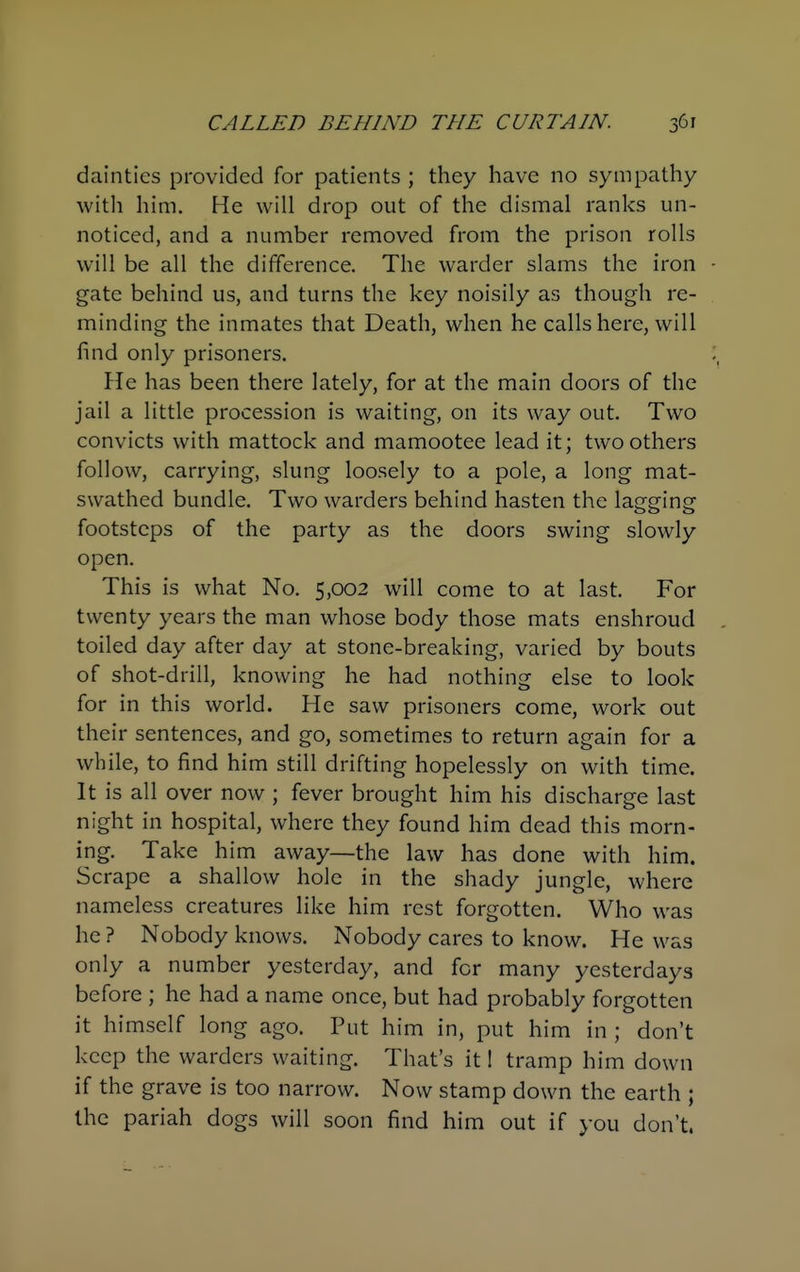 dainties provided for patients ; they have no sympathy witli him. He will drop out of the dismal ranks un- noticed, and a number removed from the prison rolls will be all the difference. The warder slams the iron gate behind us, and turns the key noisily as though re- minding the inmates that Death, when he calls here, will find only prisoners. He has been there lately, for at the main doors of the jail a little procession is waiting, on its way out. Two convicts with mattock and mamootee lead it; two others follow, carrying, slung loosely to a pole, a long mat- swathed bundle. Two warders behind hasten the lagging footsteps of the party as the doors swing slowly open. This is what No. 5,002 will come to at last. For twenty years the man whose body those mats enshroud toiled day after day at stone-breaking, varied by bouts of shot-drill, knowing he had nothing else to look for in this world. He saw prisoners come, work out their sentences, and go, sometimes to return again for a while, to find him still drifting hopelessly on with time. It is all over now ; fever brought him his discharge last night in hospital, where they found him dead this morn- ing. Take him away—the law has done with him. Scrape a shallow hole in the shady jungle, where nameless creatures like him rest forgotten. Who was he ? Nobody knows. Nobody cares to know. He was only a number yesterday, and for many yesterdays before ; he had a name once, but had probably forgotten it himself long ago. Put him in, put him in ; don't keep the warders waiting. That's it I tramp him down if the grave is too narrow. Now stamp down the earth ; the pariah dogs will soon find him out if you don't.