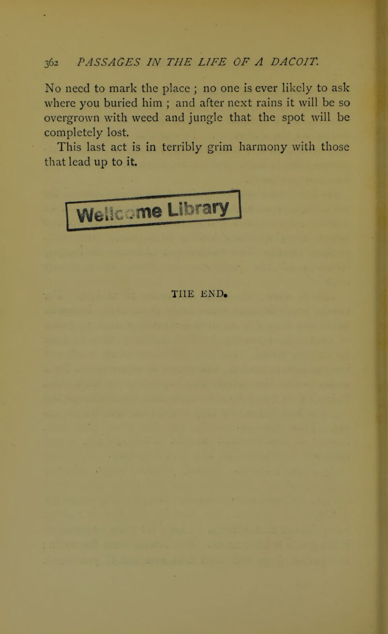 No need to mark the place ; no one is ever likely to ask where you buried him ; and after next rains it will be so overgrown with weed and jungle that the spot will be completely lost. This last act is in terribly grim harmony with those that lead up to it. THE END.