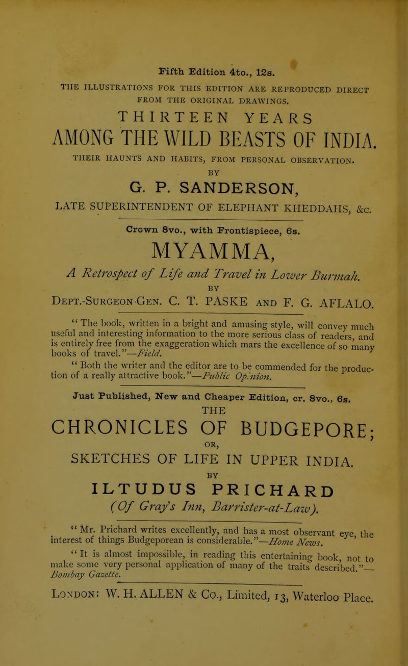 Fifth Edition 4to., 12s. THE ILLUSTRATIONS FOR THIS EDITION ARE REPRODUCED DIRECT FROM THE ORIGINAL DRAWINGS, THIRTEEN YEARS AMONG THE WILD BEASTS OF INDIA. THEIR HAUNTS AND HABITS, FROM PERSONAL OBSERVATION. BY G. P. SANDERSON, LATE SUPERINTENDENT OF ELEPHANT KIIEDDAIIS, &c. Crown 8vo., with Frontispiece, 6a. M YAM MA, A Retrospect of Life and Travel in Loiver Burniah. BY Dept.-Surgeon-Gen. C. T. PASKE and F. G. AFLALO. The book, written in a bright and amusing style, will convey much useful and interesting information to the more serious class of readers, and is entirely free from the exaggeration which mars the excellence of so manv books of travel.—^ Both the writer and the editor are to be commended for the produc- tion of a really attractive book.—Public Op'.nion. Just Published, New and Cheaper Edition, or. 8vo., Ss. THE CHRONICLES OF BUDGEPORE; OR, SKETCHES OF LIFE IN UPPER INDIA. BY ILTUDUS PRICHARD (Of Grafs Inn, Barrister-at-Law). Interest Mr. Prichard writes excellently, and has a most observant eye the est of things Budgeporean is considerable.—Jlowe News. ' It is almost impossible, in reading this entertaining book, not to make some very personal application of many of the traits described. Bouibay Gazette. London; W. H. ALLEN & Co., Limited, 13, Waterloo Place.
