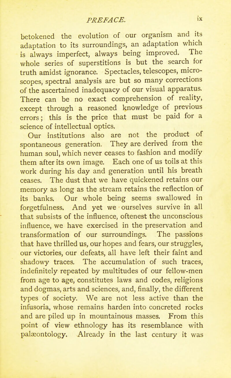 betokened the evolution of our organism and its adaptation to its surroundings, an adaptation which is always imperfect, always being improved. The whole series of superstitions is but the search for truth amidst ignorance. Spectacles, telescopes, micro- scopes, spectral analysis are but so many corrections of the ascertained inadequacy of our visual apparatus. There can be no exact comprehension of reality, except through a reasoned knowledge of previous errors; this is the price that must be paid for a science of intellectual optics. Our institutions also are not the product of spontaneous generation. They are derived from the human soul, which never ceases to fashion and modify them after its own image. Each one of us toils at this work during his day and generation until his breath ceases. The dust that we have quickened retains our memory as long as the stream retains the reflection of its banks. Our whole being seems swallowed in forgetfulness. And yet we ourselves survive in all that subsists of the influence, oftenest the unconscious influence, we have exercised in the preservation and transformation of our surroundings. The passions that have thrilled us, our hopes and fears, our struggles, our victories, our defeats, all have left their faint and shadowy traces. The accumulation of such traces, indefinitely repeated by multitudes of our fellow-men from age to age, constitutes laws and codes, religions and dogmas, arts and sciences, and, finally, the different types of society. We are not less active than the infusoria, whose remains harden into concreted rocks and are piled up in mountainous masses. From this point of view ethnology has its resemblance with palaeontology. Already in the last century it was