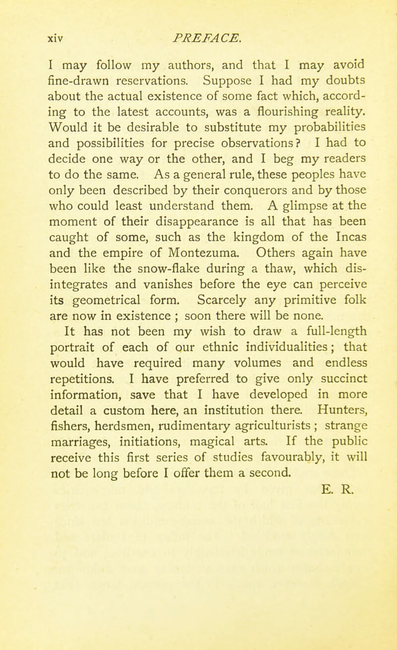 I may follow my authors, and that I may avoid fine-drawn reservations. Suppose I had my doubts about the actual existence of some fact which, accord- ing to the latest accounts, was a flourishing reality. Would it be desirable to substitute my probabilities and possibilities for precise observations? I had to decide one way or the other, and I beg my readers to do the same. As a general rule, these peoples have only been described by their conquerors and by those who could least understand them. A glimpse at the moment of their disappearance is all that has been caught of some, such as the kingdom of the Incas and the empire of Montezuma. Others again have been like the snow-flake during a thaw, which dis- integrates and vanishes before the eye can perceive its geometrical form. Scarcely any primitive folk are now in existence ; soon there will be none. It has not been my wish to draw a full-length portrait of each of our ethnic individualities; that would have required many volumes and endless repetitions. I have preferred to give only succinct information, save that I have developed in more detail a custom here, an institution there. Hunters, fishers, herdsmen, rudimentary agriculturists ; strange marriages, initiations, magical arts. If the public receive this first series of studies favourably, it will not be long before I offer them a second. E. R.