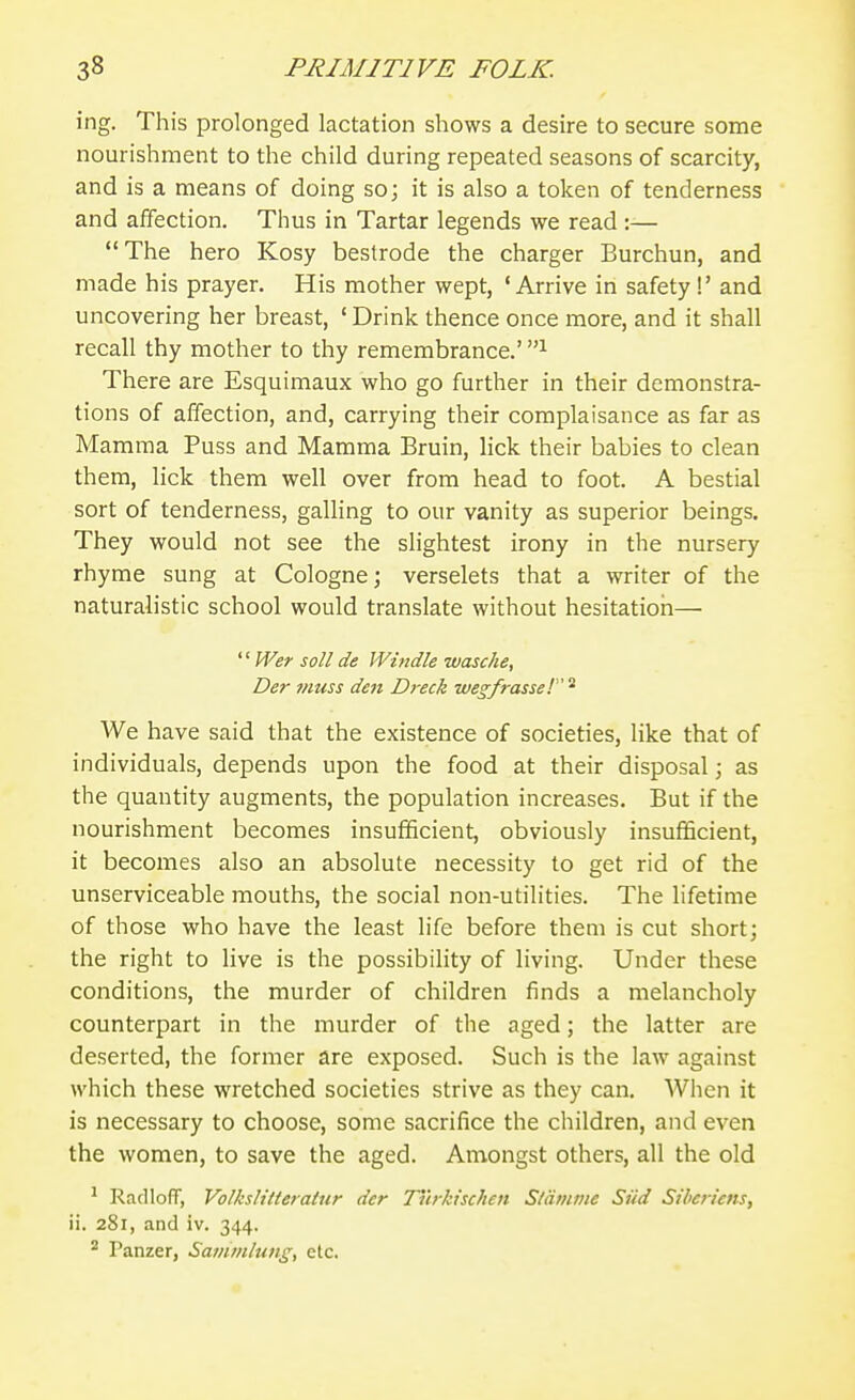 ing. This prolonged lactation shows a desire to secure some nourishment to the child during repeated seasons of scarcity, and is a means of doing so; it is also a token of tenderness and affection. Thus in Tartar legends we read :— The hero Kosy bestrode the charger Burchun, and made his prayer. His mother wept, 'Arrive in safety !' and uncovering her breast, ' Drink thence once more, and it shall recall thy mother to thy remembrance.' There are Esquimaux who go further in their demonstra- tions of affection, and, carrying their complaisance as far as Mamma Puss and Mamma Bruin, lick their babies to clean them, lick them well over from head to foot. A bestial sort of tenderness, galling to our vanity as superior beings. They would not see the slightest irony in the nursery rhyme sung at Cologne; verselets that a writer of the naturalistic school would translate without hesitation—  Wer soil de Whtdle wasche, Der muss den Dreck we^frasse! We have said that the existence of societies, like that of individuals, depends upon the food at their disposal; as the quantity augments, the population increases. But if the nourishment becomes insufficient, obviously insufficient, it becomes also an absolute necessity to get rid of the unserviceable mouths, the social non-utilities. The lifetime of those who have the least life before them is cut short; the right to live is the possibility of living. Under these conditions, the murder of children finds a melancholy counterpart in the murder of the aged; the latter are deserted, the former are exposed. Such is the law against which these wretched societies strive as they can. When it is necessary to choose, some sacrifice the children, and even the women, to save the aged. Amongst others, all the old ^ RaclIoR, Volkslitterattir der Ttirkischen Sldmine SUd Siheriens, ii. 281, and iv. 344. ^ Panzer, Sammlung, etc.