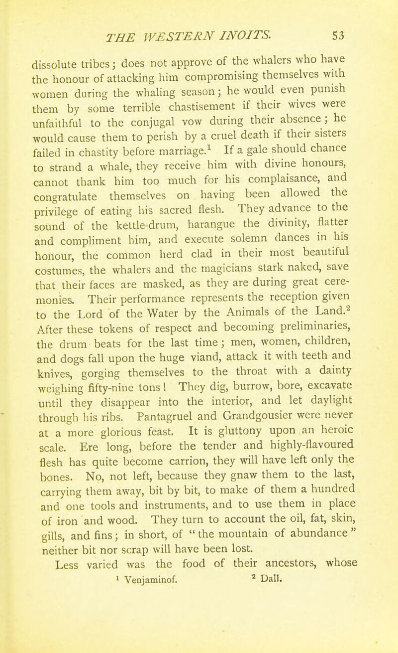 dissolute tribes \ does not approve of the whalers who have the honour of attacking him compromising themselves with women during the whahng season; he would even punish them by some terrible chastisement if their wives were unfaithful to the conjugal vow during their absence; he would cause them to perish by a cruel death if their sisters failed in chastity before marriage.^ If a gale should chance to strand a whale, they receive him with divine honours, cannot thank him too much for his complaisance, and congratulate themselves on having been allowed the privilege of eating his sacred flesh. They advance to the sound of the kettle-drum, harangue the divinity, flatter and compliment him, and execute solemn dances in his honour, the common herd clad in their most beautiful costumes, the whalers and the magicians stark naked, save that their faces are masked, as they are during great cere- monies. Their performance represents the reception given to the Lord of the Water by the Animals of the Land.^ After these tokens of respect and becoming preliminaries, the drum beats for the last time; men, women, children, and dogs fall upon the huge viand, attack it with teeth and knives, gorging themselves to the throat with a dainty weighing fifty-nine tons! They dig, burrow, bore, excavate until they disappear into the interior, and let daylight through his ribs. Pantagruel and Grandgousier were never at a more glorious feast. It is gluttony upon an heroic scale. Ere long, before the tender and highly-flavoured flesh has quite become carrion, they will have left only the bones. No, not left, because they gnaw them to the last, carrying them away, bit by bit, to make of them a hundred and one tools and instruments, and to use them in place of iron and wood. They turn to account the oil, fat, skin, gills, and fins; in short, of  the mountain of abundance  neither bit nor scrap will have been lost. Less varied was the food of their ancestors, whose