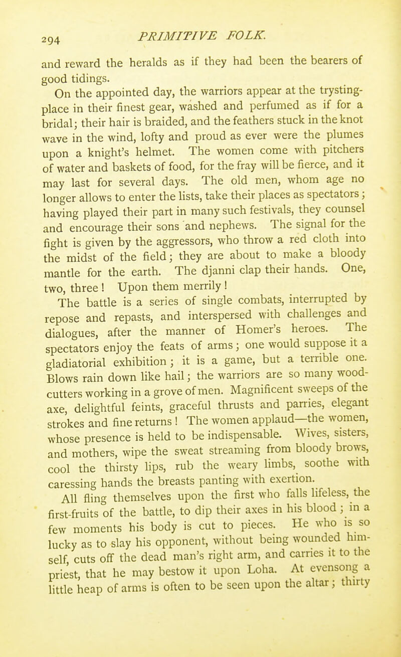 and reward the heralds as if they had been the bearers of good tidings. On the appointed day, the warriors appear at the trysting- place in their finest gear, washed and perfumed as if for a bridal; their hair is braided, and the feathers stuck in the knot wave in the wind, lofty and proud as ever were the plumes upon a knight's helmet. The women come with pitchers of water and baskets of food, for the fray will be fierce, and it may last for several days. The old men, whom age no longer allows to enter the Hsts, take their places as spectators; having played their part in many such festivals, they counsel and encourage their sons and nephews. The signal for the fight is given by the aggressors, who throw a red cloth into the midst of the field; they are about to make a bloody mantle for the earth. The djanni clap their hands. One, two, three ! Upon them merrily ! The battle is a series of single combats, interrupted by repose and repasts, and interspersed with challenges and dialogues, after the manner of Homer's heroes. The spectators enjoy the feats of arras; one would suppose it a gladiatorial exhibition 3 it is a game, but a terrible one. Blows rain down like hail; the warriors are so many wood- cutters working in a grove of men. Magnificent sweeps of the axe, delightful feints, graceful thrusts and parries, elegant strokes and fine returns ! The women applaud—the women, whose presence is held to be indispensable. Wives, sisters, and mothers, wipe the sweat streaming from bloody brows, cool the thirsty lips, rub the weary limbs, soothe with caressing hands the breasts panting with exertion. All fling themselves upon the first who falls lifeless, the first-fruits of the battle, to dip their axes in his blood; in a few moments his body is cut to pieces. He who is so lucky as to slay his opponent, without bemg wounded him- self cuts off the dead man's right arm, and carries it to the priest, that he may bestow it upon Loha. At evensong a little heap of arms is often to be seen upon the altar; thirty r