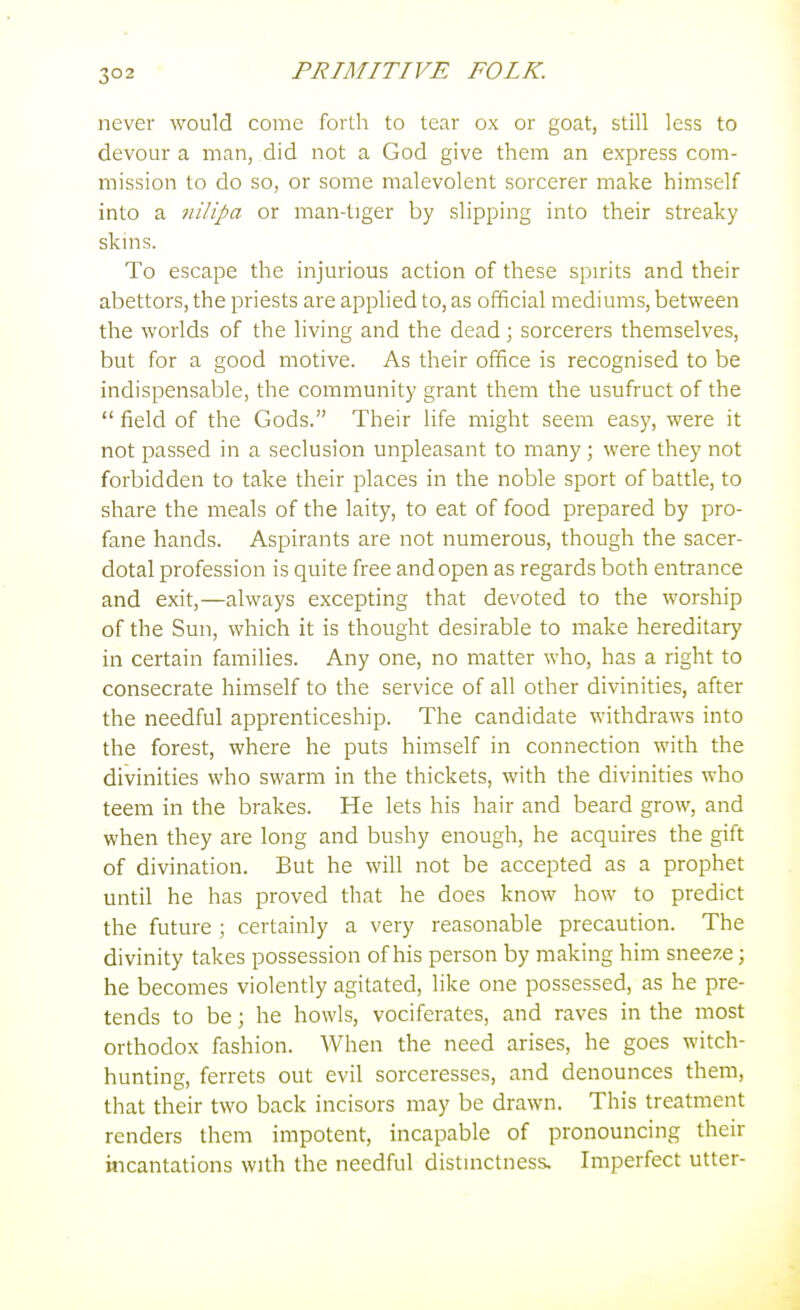 never would come forth to tear ox or goat, still less to devour a man, did not a God give them an express com- mission to do so, or some malevolent sorcerer make himself into a 7iUipa or man-tiger by slipping into their streaky skins. To escape the injurious action of these spirits and their abettors, the priests are applied to, as official mediums, between the worlds of the living and the dead; sorcerers themselves, but for a good motive. As their office is recognised to be indispensable, the community grant them the usufruct of the  field of the Gods. Their life might seem easj', were it not passed in a seclusion unpleasant to many ; were they not forbidden to take their places in the noble sport of battle, to share the meals of the laity, to eat of food prepared by pro- fane hands. Aspirants are not numerous, though the sacer- dotal profession is quite free and open as regards both entrance and exit,—always excepting that devoted to the worship of the Sun, which it is thought desirable to make hereditary in certain families. Any one, no matter who, has a right to consecrate himself to the service of all other divinities, after the needful apprenticeship. The candidate withdraws into the forest, where he puts himself in connection with the divinities who swarm in the thickets, with the divinities who teem in the brakes. He lets his hair and beard grow, and when they are long and bushy enough, he acquires the gift of divination. But he will not be accepted as a prophet until he has proved that he does know how to predict the future ; certainly a very reasonable precaution. The divinity takes possession of his person by making him sneeze; he becomes violently agitated, like one possessed, as he pre- tends to be; he howls, vociferates, and raves in the most orthodox fashion. When the need arises, he goes witch- hunting, ferrets out evil sorceresses, and denounces them, that their two back incisors may be drawn. This treatment renders them impotent, incapable of pronouncing their incantations with the needful distinctness. Imperfect utter-