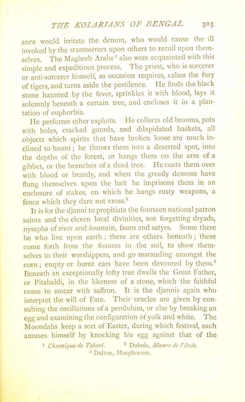 ance would irritate the demon, who would cause the ill invoked by the stammerers upon others to recoil upon them- selves. The Maghreb Arabs ^ also were acquainted with this simple and expeditious process. The priest, who is sorcerer or anti-sorcerer himself, as occasion requires, calms the fury of tigers, and turns aside the pestilence. He finds the black stone haunted by the fever, sprinkles it with blood, lays it solemnly beneath a certain tree, and encloses it in a plan- tation of euphorbia. He performs other exploits. He collects old brooms, pots with holes, cracked gourds, and dilapidated baskets, all objects which spirits that have broken loose are much in- chned to haunt; he throws them into a deserted spot, into the depths of the forest, or hangs them on the arm of a gibbet, or the branches of a dead tree. He coats them over with blood or brandy, and when the greedy demons have flung themselves upon the bait he imprisons them in an enclosure of stakes, on which he hangs rusty weapons, a fence which they dare not cross. It is for the djanni to propitiate the fourteen national patron saints and the eleven local divinities, not forgetting dryads, nymphs of river and fountain, fauns and satyrs. Some there be who live upon earth ; there are others beneath; these come forth from the fissures in the soil, to show them- selves to their worshippers, and go marauding amongst the corn; empty or burnt ears have been devoured by them.^ Beneath an exceptionally lofty tree dwells the Great Father, or Pitabaldi, in the likeness of a stone, which the faithful come to smear with saffron. It is the djannis again who interpret the will of Fate. Their oracles are given by con- sulting the oscillations of a pendulum, or else by breaking an egg and examining the configuration of yolk and white. The Moondahs keep a sort of Easter, during which festival, each amuses himself by knocking his egg against that of the 1 Chroitique de Tabari. ^ Dubois, Mceurs de VTnde. ^ Dallon, Macpherson.