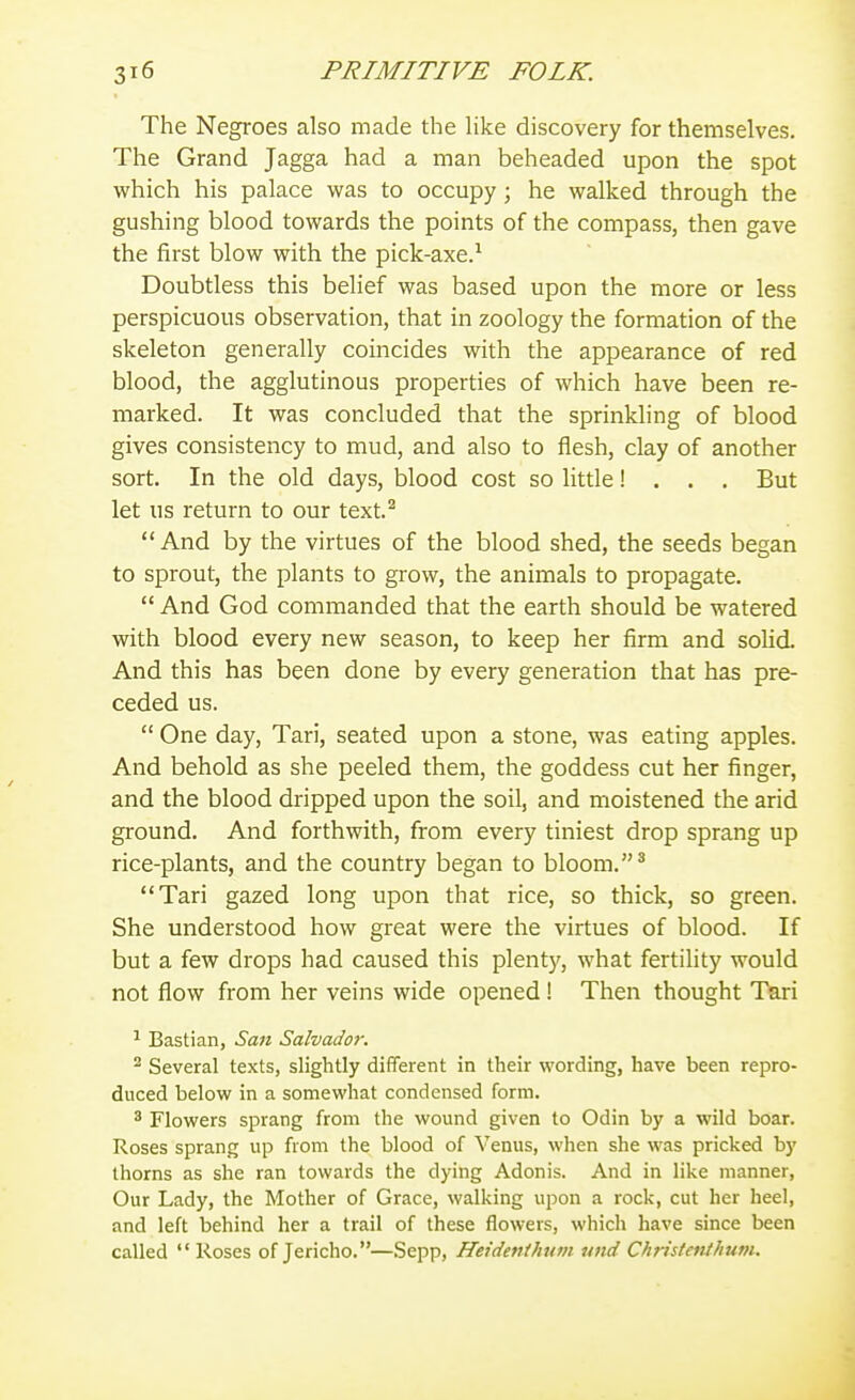 The Negroes also made the Hke discovery for themselves. The Grand Jagga had a man beheaded upon the spot which his palace was to occupy; he walked through the gushing blood towards the points of the compass, then gave the first blow with the pick-axe.-' Doubtless this belief was based upon the more or less perspicuous observation, that in zoology the formation of the skeleton generally coincides with the appearance of red blood, the agglutinous properties of which have been re- marked. It was concluded that the sprinkling of blood gives consistency to mud, and also to flesh, clay of another sort. In the old days, blood cost so little! . . . But let us return to our text.^ And by the virtues of the blood shed, the seeds began to sprout, the plants to grow, the animals to propagate.  And God commanded that the earth should be watered with blood every new season, to keep her firm and solid. And this has been done by every generation that has pre- ceded us.  One day, Tari, seated upon a stone, was eating apples. And behold as she peeled them, the goddess cut her finger, and the blood dripped upon the soil, and moistened the arid ground. And forthwith, from every tiniest drop sprang up rice-plants, and the country began to bloom. ^ Tari gazed long upon that rice, so thick, so green. She understood how great were the virtues of blood. If but a few drops had caused this plenty, what fertility would not flow from her veins wide opened ! Then thought Tari ^ Bastian, San Salvador. ^ Several texts, slightly different in their wording, have been repro- duced below in a somewhat condensed form. 3 Flowers sprang from the wound given to Odin by a wild boar. Roses sprang up from the blood of Venus, when she was pricked by thorns as she ran towards the dying Adonis. And in like manner, Our Lady, the Mother of Grace, walking upon a rock, cut her heel, and left behind her a trail of these flowers, which have since been called Roses of Jericho.—Sepp, Heidenihum und Christenihuni.