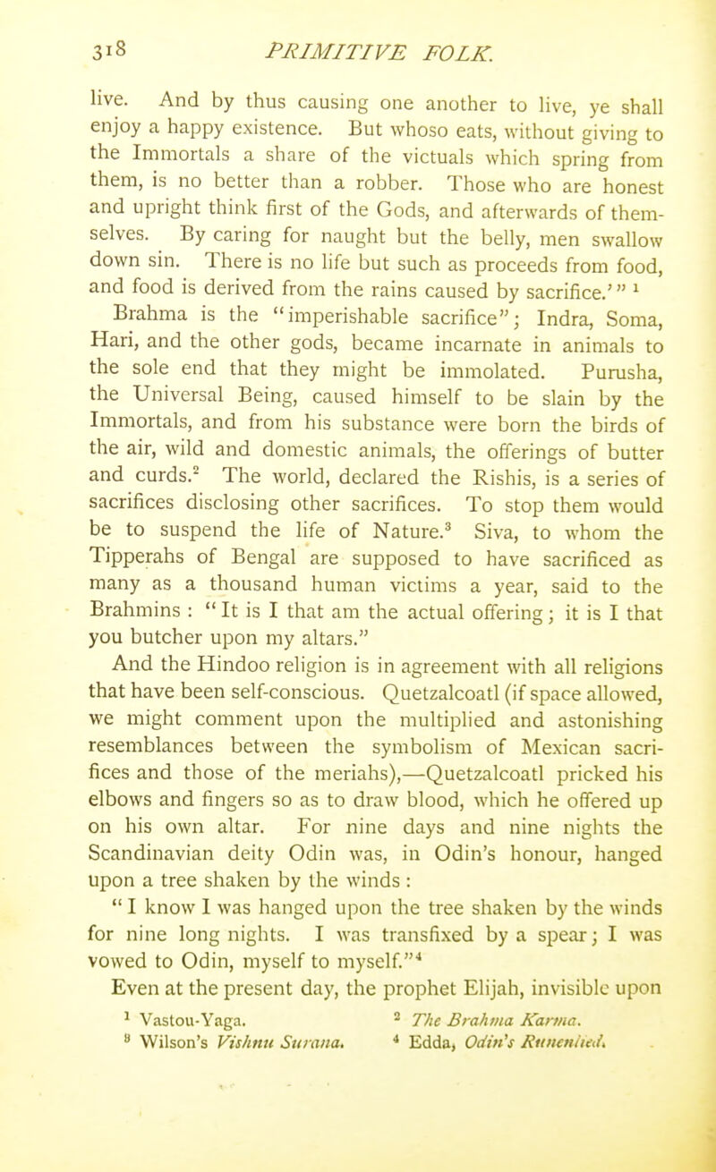 live. And by thus causing one another to hve, ye shall enjoy a happy existence. But whoso eats, without giving to the Immortals a share of the victuals which spring from them, is no better than a robber. Those who are honest and upright think first of the Gods, and afterwards of them- selves. By caring for naught but the belly, men swallow down sin. There is no life but such as proceeds from food, and food is derived from the rains caused by sacrifice.' ^ Brahma is the imperishable sacrifice; Indra, Soma, Hari, and the other gods, became incarnate in animals to the sole end that they might be immolated. Purusha, the Universal Being, caused himself to be slain by the Immortals, and from his substance were born the birds of the air, wild and domestic animals, the offerings of butter and curds.^ The world, declared the Rishis, is a series of sacrifices disclosing other sacrifices. To stop them would be to suspend the life of Nature.^ Siva, to whom the Tipperahs of Bengal are supposed to have sacrificed as many as a thousand human victims a year, said to the Brahmins :  It is I that am the actual offering; it is I that you butcher upon my altars. And the Hindoo religion is in agreement with all religions that have been self-conscious. Quetzalcoatl (if space allowed, we might comment upon the multiplied and astonishing resemblances between the symbolism of Mexican sacri- fices and those of the meriahs),—Quetzalcoatl pricked his elbows and fingers so as to draw blood, which he offered up on his own altar. For nine days and nine nights the Scandinavian deity Odin was, in Odin's honour, hanged upon a tree shaken by the winds :  I know I was hanged upon the tree shaken by the winds for nine long nights. I was transfixed by a spear; I was vowed to Odin, myself to myself.'* Even at the present day, the prophet Elijah, invisible upon ^ Vastou-Yaga. * The Brahma Karma. Wilson's Vishnu Surana, * Eddaj Odin's RunenltedK