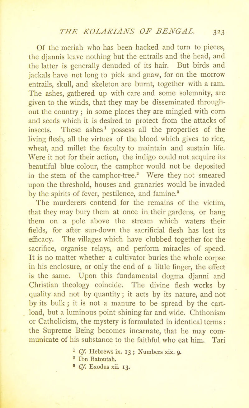 Of the meriah who has been hacked and torn to pieces, the djannis leave nothing but the entrails and the head, and the latter is generally denuded of its hair. But birds and jackals have not long to pick and gnaw, for on the morrow entrails, skull, and skeleton are burnt, together with a ram. The ashes, gathered up with care and some solemnity, are given to the winds, that they may be disseminated through- out the country ; in some places they are mingled with corn and seeds which it is desired to protect from the attacks of insects. These ashes ^ possess all the properties of the living flesh, all the virtues of the blood which gives to rice, wheat, and millet the faculty to maintain and sustain life. Were it not for their action, the indigo could not acquire its beautiful blue colour, the camphor would not be deposited in the stem of the camphor-tree.^ Were they not smeared upon the threshold, houses and granaries would be invaded by the spirits of fever, pestilence, and famine.^ The murderers contend for the remains of the victim, that they may bury them at once in their gardens, or hang them on a pole above the stream which waters their fields, for after sun-down the sacrificial flesh has lost its efficacy. The villages which have clubbed together for the sacrifice, organise relays, and perform miracles of speed. It is no matter whether a cultivator buries the whole corpse in his enclosure, or only the end of a little finger, the effect is the same. Upon this fundamental dogma djanni and Christian theology coincide. The divine flesh works by quality and not by quantity; it acts by its nature, and not by its bulk; it is not a manure to be spread by the cart- load, but a luminous point shining far and wide. Chthonism or Catholicism, the mystery is formulated in identical terms : the Supreme Being becomes incarnate, that he may com- municate of his substance to the faithful who eat him. Tari ^ Cf. Hebrews ix. 13 ; Numbers xix. 9. * Ibn Batoutah. ' Cf. Exodus xii. 13.