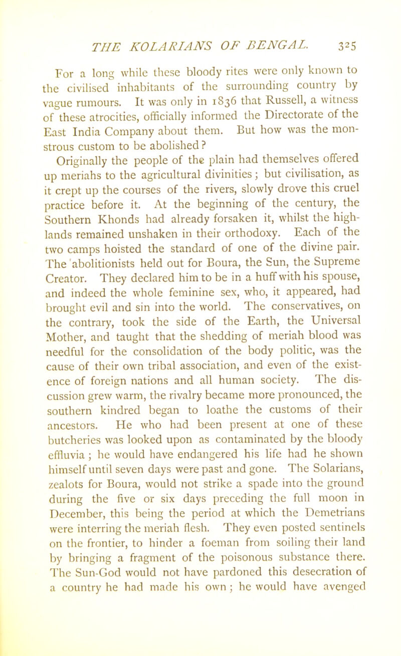 For a long while these bloody rites were only known to the civilised inhabitants of the surrounding country by vague rumours. It was only in 1836 that Russell, a witness of these atrocities, officially informed the Directorate of the East India Company about them. But how was the mon- strous custom to be abolished ? Originally the people of the plain had themselves offered up meriahs to the agricultural divinities ; but civilisation, as it crept up the courses of the rivers, slowly drove this cruel practice before it. At the beginning of the century, the Southern Khonds had already forsaken it, whilst the high- lands remained unshaken in their orthodoxy. Each of the two camps hoisted the standard of one of the divine pair. The abolitionists held out for Boura, the Sun, the Supreme Creator. They declared him to be in a huff with his spouse, and indeed the whole feminine sex, who, it appeared, had brought evil and sin into the world. The conservatives, on the contrary, took the side of the Earth, the Universal Mother, and taught that the shedding of meriah blood was needful for the consolidation of the body politic, was the cause of their own tribal association, and even of the exist- ence of foreign nations and all human society. The dis- cussion grew warm, the rivalry became more pronounced, the southern kindred began to loathe the customs of their ancestors. He who had been present at one of these butcheries was looked upon as contaminated by the bloody effluvia; he would have endangered his life had he shown himself until seven days were past and gone. The Solarians, zealots for Boura, would not strike a spade into the ground during the five or six days preceding the full moon in December, this being the period at which the Demetrians were interring the meriah flesh. They even posted sentinels on the frontier, to hinder a foeman from soiling their land by bringing a fragment of the poisonous substance there. The Sun-God would not have pardoned this desecration of a country he had made his own; he would have avenged