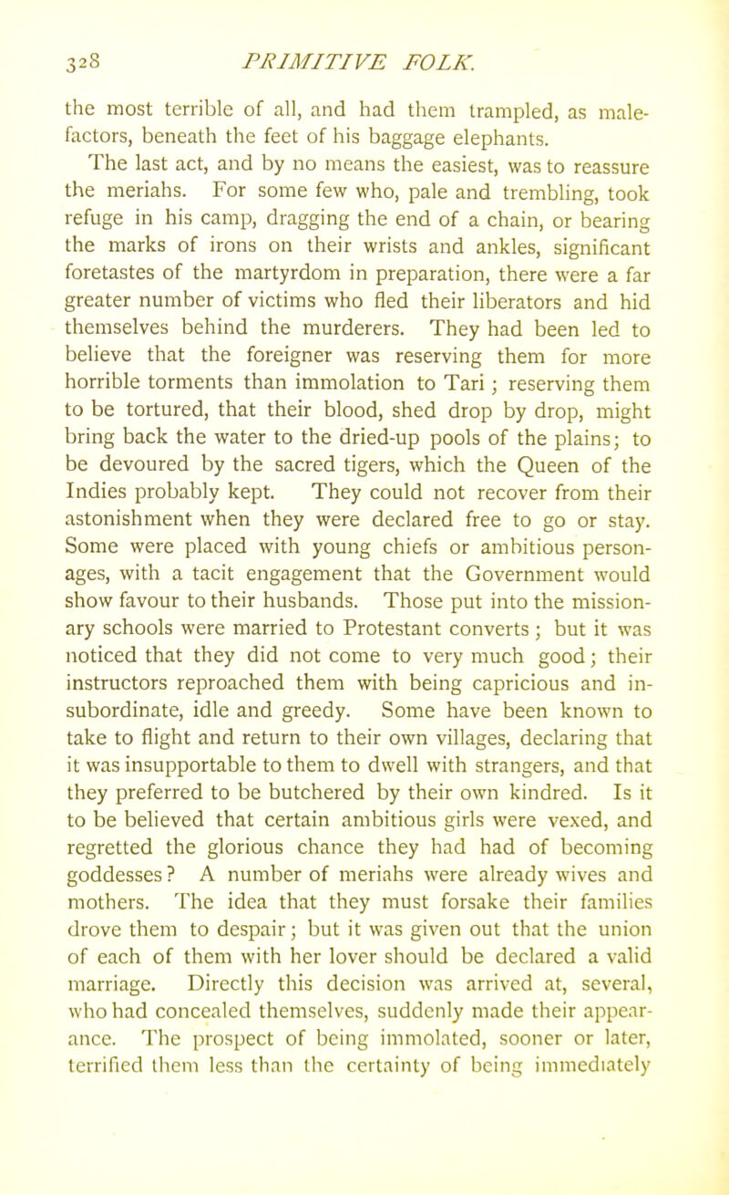 the most terrible of all, and had them trampled, as male- factors, beneath the feet of his baggage elephants. The last act, and by no means the easiest, was to reassure the meriahs. For some few who, pale and trembling, took refuge in his camp, dragging the end of a chain, or bearing the marks of irons on their wrists and ankles, significant foretastes of the martyrdom in preparation, there were a far greater number of victims who fled their liberators and hid themselves behind the murderers. They had been led to believe that the foreigner was reserving them for more horrible torments than immolation to Tari; reserving them to be tortured, that their blood, shed drop by drop, might bring back the water to the dried-up pools of the plains; to be devoured by the sacred tigers, which the Queen of the Indies probably kept. They could not recover from their astonishment when they were declared free to go or stay. Some were placed with young chiefs or ambitious person- ages, with a tacit engagement that the Government would show favour to their husbands. Those put into the mission- ary schools were married to Protestant converts ; but it was noticed that they did not come to very much good; their instructors reproached them with being capricious and in- subordinate, idle and greedy. Some have been known to take to flight and return to their own villages, declaring that it was insupportable to them to dwell with strangers, and that they preferred to be butchered by their own kindred. Is it to be believed that certain ambitious girls were vexed, and regretted the glorious chance they had had of becoming goddesses ? A number of meriahs were already wives and mothers. The idea that they must forsake their families drove them to despair; but it was given out that the union of each of them with her lover should be declared a valid marriage. Directly this decision was arrived at, several, who had concealed themselves, suddenly made their appear- ance. The prospect of being immolated, sooner or later, terrified them less than the certainty of being immediately