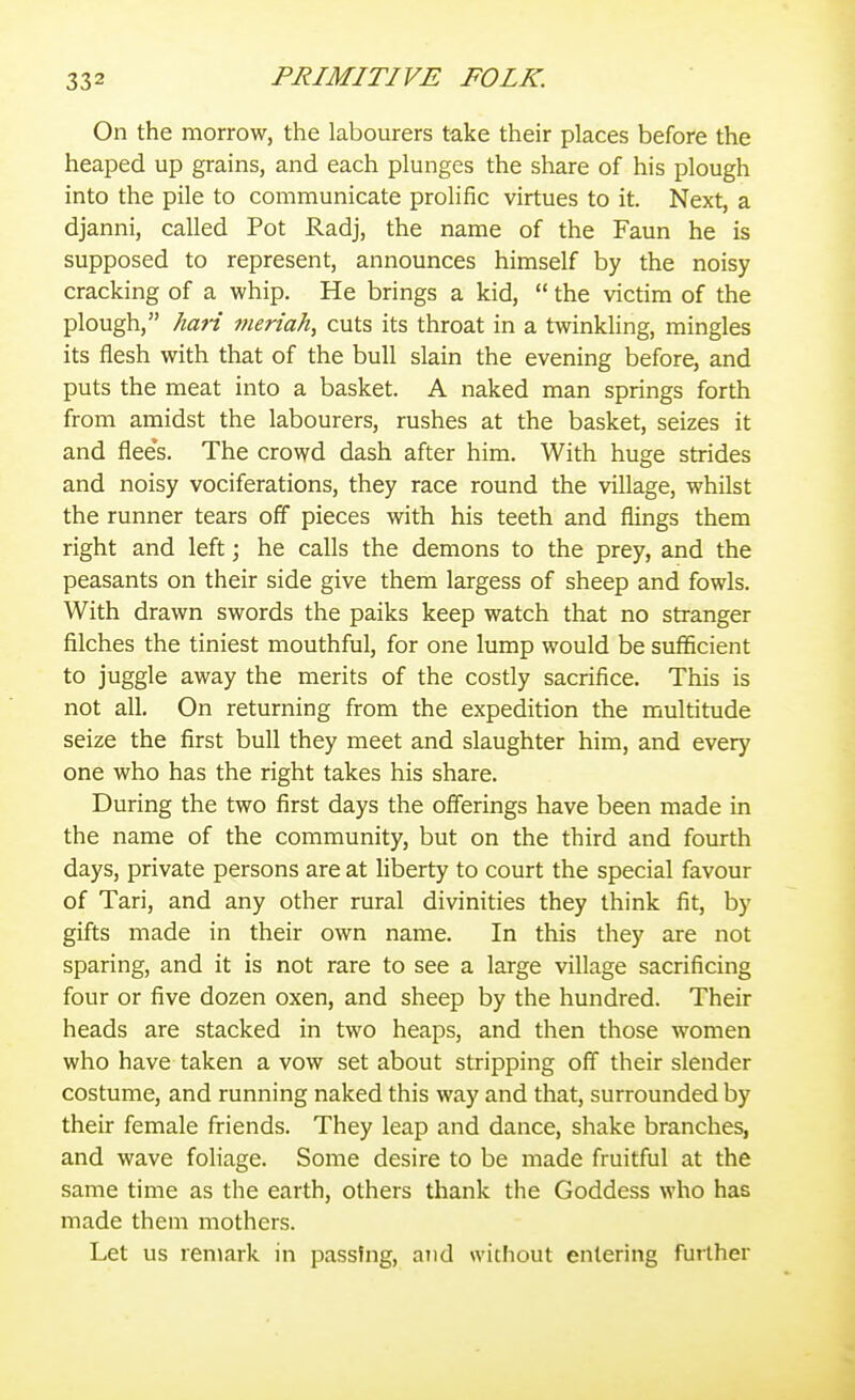 On the morrow, the labourers take their places before the heaped up grains, and each plunges the share of his plough into the pile to communicate prolific virtues to it. Next, a djanni, called Pot Radj, the name of the Faun he is supposed to represent, announces himself by the noisy cracking of a whip. He brings a kid,  the victim of the plough, hari meriah, cuts its throat in a twinkling, mingles its flesh with that of the bull slain the evening before, and puts the meat into a basket. A naked man springs forth from amidst the labourers, rushes at the basket, seizes it and flee's. The crowd dash after him. With huge strides and noisy vociferations, they race round the village, whilst the runner tears off pieces with his teeth and flings them right and left; he calls the demons to the prey, and the peasants on their side give them largess of sheep and fowls. With drawn swords the paiks keep watch that no stranger filches the tiniest mouthful, for one lump would be sufficient to juggle away the merits of the costly sacrifice. This is not all. On returning from the expedition the multitude seize the first bull they meet and slaughter him, and every one who has the right takes his share. During the two first days the offerings have been made in the name of the community, but on the third and fourth days, private persons are at liberty to court the special favour of Tari, and any other rural divinities they think fit, by gifts made in their own name. In this they are not sparing, and it is not rare to see a large village sacrificing four or five dozen oxen, and sheep by the hundred. Their heads are stacked in two heaps, and then those women who have taken a vow set about stripping off their slender costume, and running naked this way and that, surrounded by their female friends. They leap and dance, shake branches, and wave foliage. Some desire to be made fruitful at the same time as the earth, others thank the Goddess who has made them mothers. Let us remark in passing, and without entering further