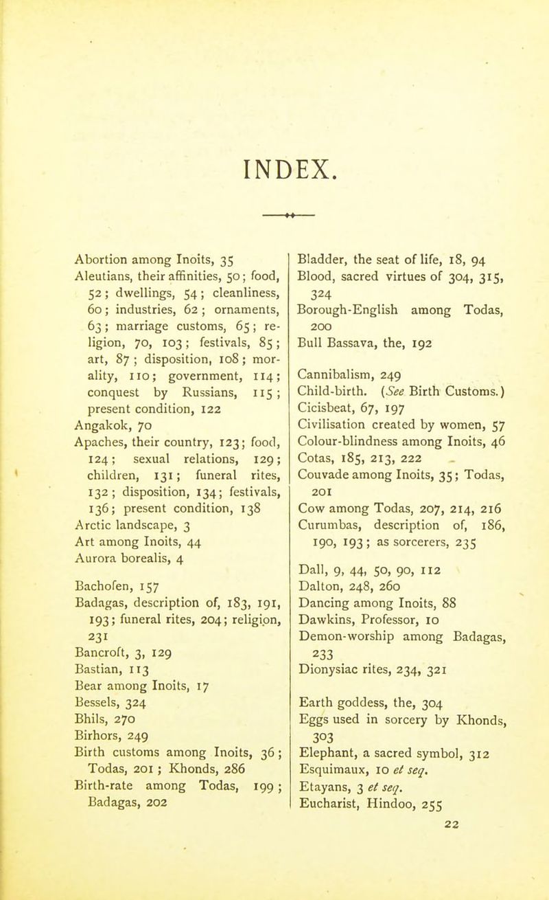 INDEX. Abortion among Inoits, 35 Aleutians, their affinities, 50; food, 52 ; dwellings, 54 ; cleanliness, 60; industries, 62 ; ornaments, 63; marriage customs, 65; re- ligion, 70, 103; festivals, 85 ; art, 87 ; disposition, 108; mor- ality, 110; government, 114; conquest by Russians, 115; present condition, 122 Angakok, 70 Apaches, their country, 123; food, 124; sexual relations, 129; children, 131; funeral rites, 132; disposition, 134; festivals, 136; present condition, 138 Arctic landscape, 3 Art among Inoits, 44 Aurora borealis, 4 Bachofen, 157 Badagas, description of, 1S3, 191, 193; funeral rites, 204; religion, 231 Bancroft, 3, 129 Bastian, 113 Bear among Inoits, 17 Bessels, 324 Bhils, 270 Birhors, 249 Birth customs among Inoits, 36; Todas, 201; Khonds, 286 Birth-rate among Todas, 199; Badagas, 202 Bladder, the seat of life, 18, 94 Blood, sacred virtues of 304, 315, 324 Borough-English among Todas, 200 Bull Bassava, the, 192 Cannibalism, 249 Child-birth. (See Birth Customs.) Cicisbeat, 67, 197 Civilisation created by women, 57 Colour-blindness among Inoits, 46 Cotas, 185, 213, 222 Couvade among Inoits, 35; Todas, 201 Cow among Todas, 207, 214, 216 Curumbas, description of, 186, 19O) 193 ) sorcerers, 235 Dall, 9, 44, 50, 90, 112 Dalton, 248, 260 Dancing among Inoits, 88 Dawkins, Professor, 10 Demon-worship among Badagas, 233 Dionysiac rites, 234, 321 Earth goddess, the, 304 Eggs used in sorcery by Khonds, 303 Elephant, a sacred symbol, 312 Esquimaux, 10 et seq. Etayans, 3 et seq. Eucharist, Hindoo, 255 22