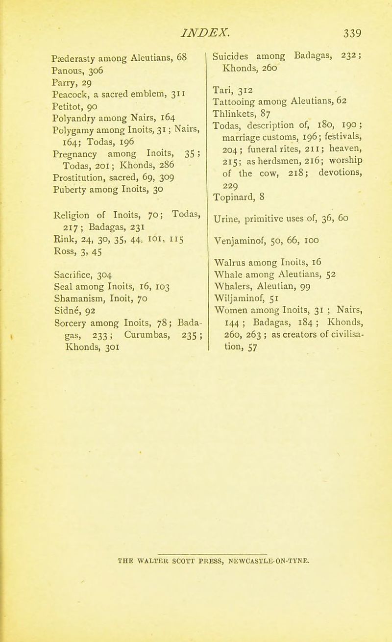 Paederasty among Aleutians, 68 Panous, 306 Parry, 29 Peacock, a sacred emblem, 311 Petitot, 90 Polyandry among Nairs, 164 Polygamy among Inoits, 31; Nairs, 164; Todas, 196 Pregnancy among Inoits, 35; Todas, 201; Khonds, 286 Prostitution, sacred, 69, 309 Puberty among Inoits, 30 Religion of Inoits, 70; Todas, 217; Badagas, 231 Rink, 24, 30, 35, 44, loi, 115 Ross, 3, 45 Sacrifice, 304 Seal among Inoits, 16, 103 Shamanism, Inoit, 70 Sidne, 92 Sorcery among Inoits, 78; Bada- gas, 233; Curumbas, 235; Khonds, 301 Suicides among Badagas, 232; Khonds, 260 Tari, 312 Tattooing among Aleutians, 62 Thlinkets, 87 Todas, description of, 180, 190; marriage customs, 196; festivals, 204; funeral rites, 211; heaven, 215; as herdsmen, 216; vi'orship of the cow, 218; devotions, 229 Topinard, 8 Urine, primitive uses of, 36, 60 Venjaminof, 50, 66, 100 Walrus among Inoits, 16 Whale among Aleutians, 52 Whalers, Aleutian, 99 Wiljaminof, 51 Women among Inoits, 31 ; Nairs, 144 ; Badagas, 184 ; Khonds, 260, 263 ; as creators of civilisa- tion, 57 THE WALTER SCOTT PRESS, NKWCASTLE-ON-TYNE.