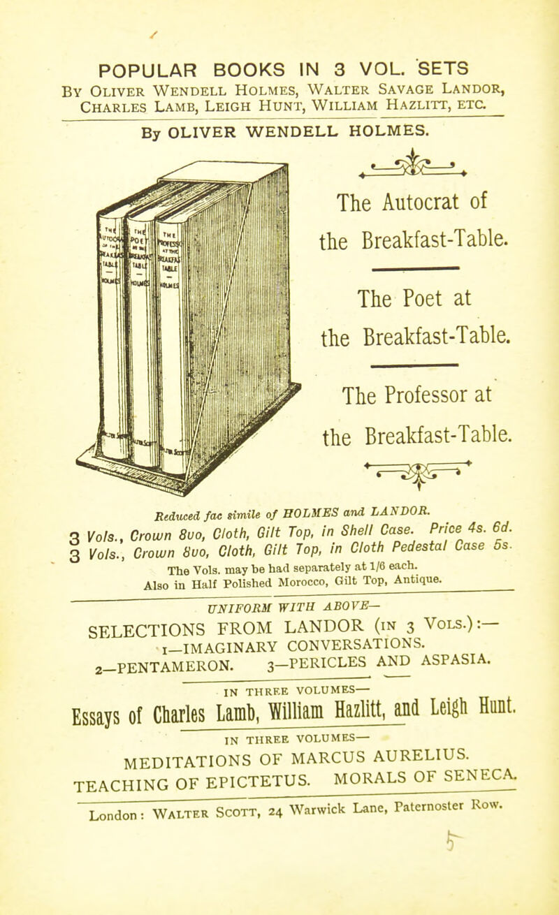 POPULAR BOOKS IN 3 VOL. SETS By Oliver Wendell Holmes, Walter Savage Landor, Charles Lamb, Leigh Hunt, William Hazlitt, etc By OLIVER WENDELL HOLMES. The Autocrat of tlie Breakfast-Table. The Poet at the Breakfast-Table. The Professor at the Breakfast-Table. TLtiucedfac simile of EOLMES and LANDOR. q Vols., Crown 8uo, Cloth. Gilt Top, in Shell Case. Price 4s. 6d. 3 Vols., Crown 8uo, Cloth. Gilt Top. in Cloth Pedestal Case 5s. The Vols, may be had separately at 1/6 each. Also in Half Polished Morocco, Gilt Top, Antique. UNIFORM WITH ABOVE— SFXECTIONS FROM LANDOR (in 3 Vols.):— i-IMAGINARY CONVERSATIONS. 2-PENTAMERON. 3-PERICLES AND ASPASIA. IN THRRE VOLUMES— Essays of Charles Laml), William HazlitUji'l Leigli Hunt. IN THREE VOLUMES— MEDITATIONS OF MARCUS AURELIUS. TEACHING OF EPICTETUS. MORALS OF SENECA.