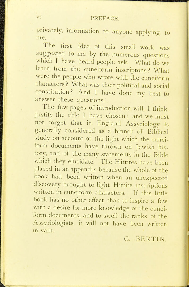 privately, information to anyone applying to me. The first idea of this small work was suggested to me by the numerous questions which I have heard people ask. What do we learn from the cuneiform inscriptonsWhat were the people who wrote with the cuneiform characters ? What was their political and social constitution.? And I have done my best to answer these questions. The few pages of introduction will, I think, justify the title I have chosen; and we must not forget that in England Assyriology is generally considered as a branch of Biblical study on account of the light which the cunei- form documents have thrown on Jewish his- tory, and of the many statements in the Bible which they elucidate. The Hittites have been placed in an appendix because the whole of the book had been written when an unexpected discovery brought to light Hittite inscriptions written in cuneiform characters. If this little book has no other effect than to inspire a few with a desire for more knowledge of the cunei- form documents, and to swell the ranks of the Assyriologists, it will not have been written in vain. G. BERTIN.