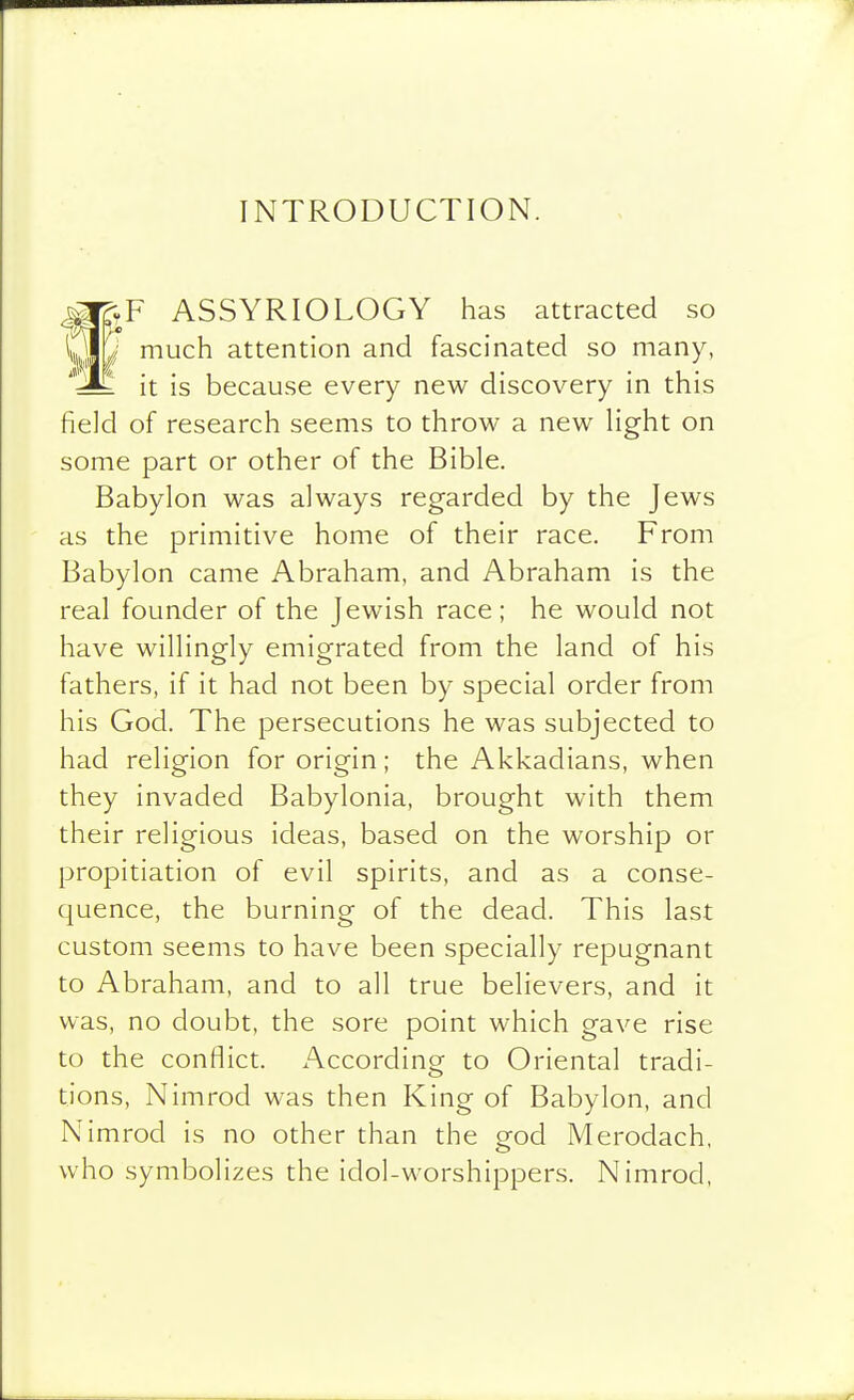 INTRODUCTION. ASSYRIOLOGY has attracted so much attention and fascinated so many, '•^^ it is because every new discovery in this field of research seems to throw a new Hght on some part or other of the Bible. Babylon was always regarded by the Jews as the primitive home of their race. From Babylon came Abraham, and Abraham is the real founder of the Jewish race; he would not have willingly emigrated from the land of his fathers, if it had not been by special order from his God. The persecutions he was subjected to had religion for origin; the Akkadians, when they invaded Babylonia, brought with them their religious ideas, based on the worship or propitiation of evil spirits, and as a conse- quence, the burning of the dead. This last custom seems to have been specially repugnant to Abraham, and to all true believers, and it was, no doubt, the sore point which gave rise to the conflict. According to Oriental tradi- tions, Nimrod was then King of Babylon, and Nimrod is no other than the o-od Merodach, who symbolizes the idol-worshippers. Nimrod,