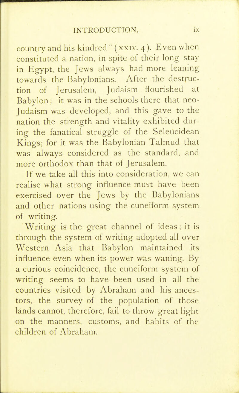 country and his kindred (xxiv. 4). Even when constituted a nation, in spite of their long stay in Egypt, the Jews always had more leaning towards the Babylonians. After the destruc- tion of Jerusalem, Judaism flourished at Babylon; it was in the schools there that neo- Judaism was developed, and this gave to the nation the strength and vitality exhibited dur- ing the fanatical struggle of the Seleucidean Kings; for it was the Babylonian Talmud that was always considered as the standard, and more orthodox than that of Jerusalem. If we take all this into consideration, we can realise what strong influence must have been exercised over the Jews by the Babylonians and other nations using the cuneiform system of writing. Writing is the great channel of ideas; it is through the system of writing adopted all over Western Asia that Babylon maintained its influence even when its power was waning. By a curious coincidence, the cuneiform system of writing seems to have been used in all the countries visited by Abraham and his ances- tors, the survey of the population of those lands cannot, therefore, fail to throw great light on the manners, customs, and habits of the children of Abraham.