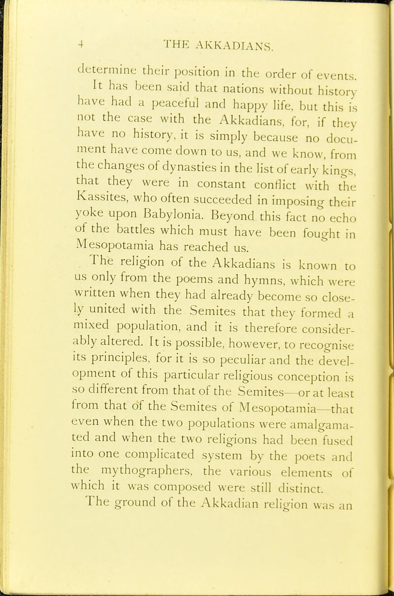 determine their position in the order of events. It has been said that nations without history- have had a peaceful and happy Hfe, but this is not the case with the Akkadians, for, if they have no history, it is simply because no docu- ment have come down to us, and we know, from the changes of dynasties in the list of early kings, that they were in constant conflict with the Kassites, who often succeeded in imposing their yoke upon Babylonia. Beyond this fact no echo of the battles which must have been fought in Mesopotamia has reached us. , The religion of the Akkadians is known to us only from the poems and hymns, which were written when they had already become so close- ly united with the Semites that they formed a mixed population, and it is therefore consider- ably altered. It is possible, however, to recognise its principles, for it is so peculiar and the devel- opment of this particular religious conception is so different from that of the Semites—or at least from that of the Semites of Mesopotamia—that even when the two populations were amalgama- ted and when the two religions had been fused into one complicated system by the poets and the mythographers, the various elements of which it was composed were still distinct. The ground of the Akkadian relio-ion was an