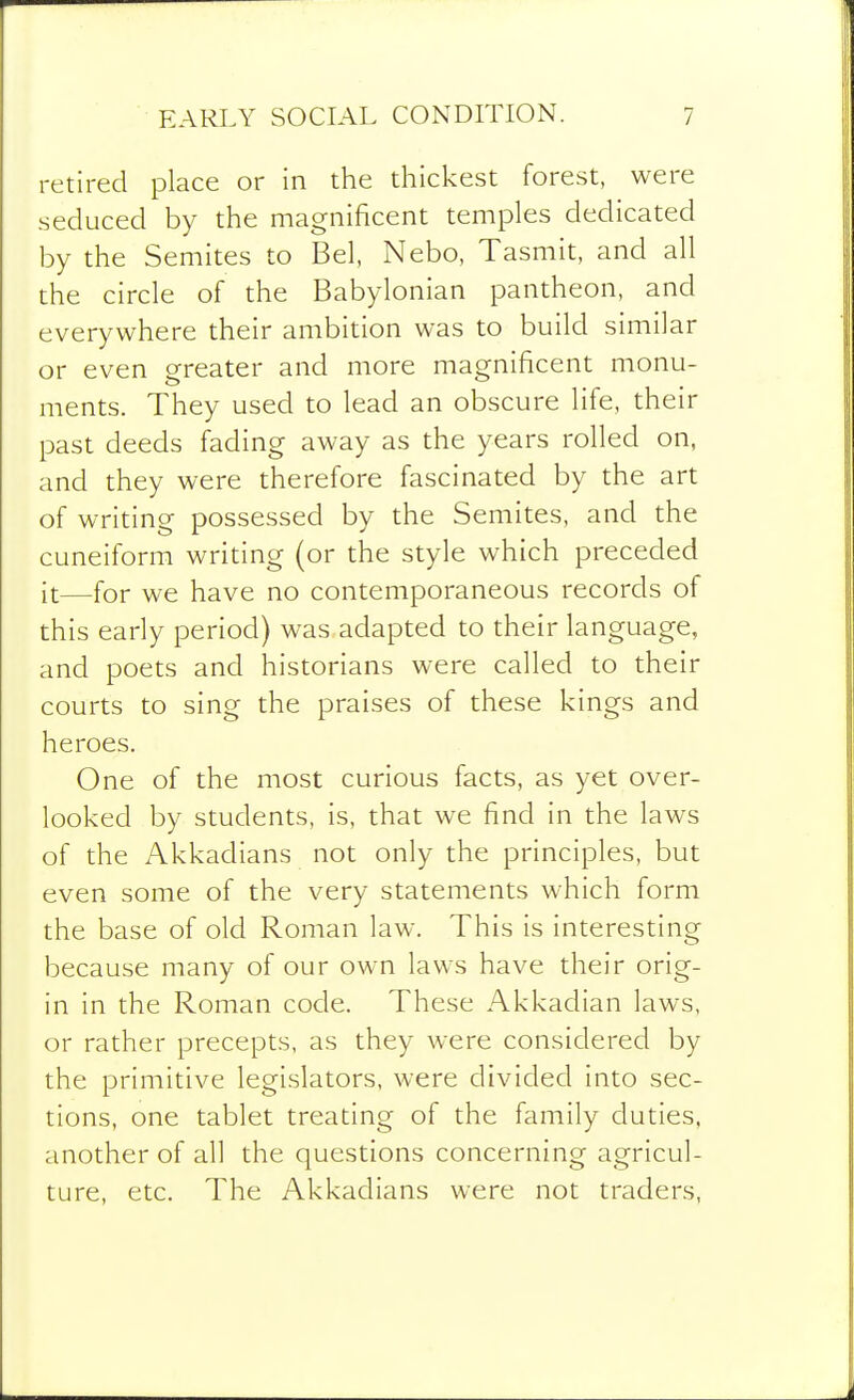 retired place or in the thickest forest, were seduced by the magnificent temples dedicated by the Semites to Bel, Nebo, Tasmit, and all the circle of the Babylonian pantheon, and everywhere their ambition was to build similar or even greater and more magnificent monu- ments. They used to lead an obscure life, their past deeds fading away as the years rolled on, and they were therefore fascinated by the art of writing possessed by the Semites, and the cuneiform writing (or the style which preceded it—for we have no contemporaneous records of this early period) was adapted to their language, and poets and historians were called to their courts to sing the praises of these kings and heroes. One of the most curious facts, as yet over- looked by students, is, that we find in the laws of the Akkadians not only the principles, but even some of the very statements which form the base of old Roman law. This is interesting because many of our own laws have their orig- in in the Roman code. These Akkadian laws, or rather precepts, as they were considered by the primitive legislators, were divided into sec- tions, one tablet treating of the family duties, another of all the questions concerning agricul- ture, etc. The Akkadians were not traders,
