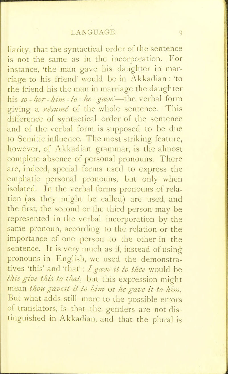 liarity, that the syntactical order of the sentence is not the same as in the incorporation. For instance, 'the man gave his daughter in mar- riaee to his friend' would be in Akkadian: 'to the friend his the man in marriage the daughter his so - her- hi in - to - he -gave'—the verbal form eivinof a rdsumd of the whole sentence. This difference of syntactical order of the sentence and of the verbal form is supposed to be due to Semitic influence. The most striking feature, however, of Akkadian grammar, is the almost complete absence of personal pronouns. There are, indeed, special forms used to express the emphatic personal pronouns, but only when isolated. In the verbal forms pronouns of rela- tion (as they might be called) are used, and the first, the second or the third person may be represented in the verbal incorporation by the same pronoun, according to the relation or the importance of one person to the other in the sentence. It is very much as if, instead of using pronouns in English, we used the demonstra- tives 'this' and 'that': /gave it to thee would be this give this to that, but this expression might mean thou gavest it to him or he gave it to him. But what adds still more to the possible errors of translators, is that the genders are not dis- tinguished in Akkadian, and that the plural is