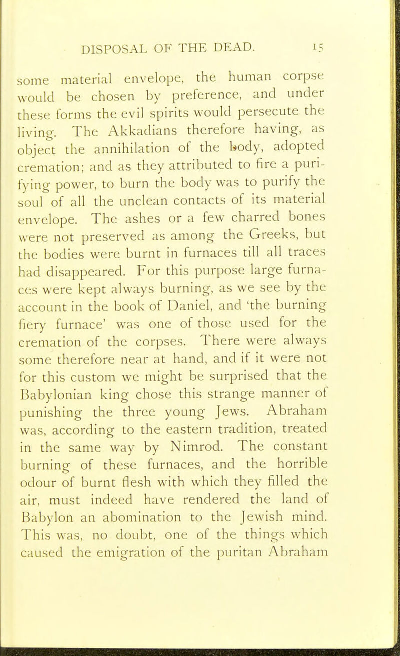 DISPOSAL OF THE DEAD. some material envelope, the human corpse would be chosen by preference, and under these forms the evil spirits would persecute the living. The Akkadians therefore having, as object the annihilation of the body, adopted cremation; and as they attributed to fire a puri- fying power, to burn the body was to purify the soul of all the unclean contacts of its material envelope. The ashes or a few charred bones were not preserved as among the Greeks, but the bodies were burnt in furnaces till all traces had disappeared. For this purpose large furna- ces were kept always burning, as we see by the account in the book of Daniel, and 'the burning fiery furnace' was one of those used for the cremation of the corpses. There were always some therefore near at hand, and if it were not for this custom we might be surprised that the Babylonian king chose this strange manner of punishing the three young Jews. Abraham was, according to the eastern tradition, treated in the same way by Nimrod. The constant burning of these furnaces, and the horrible odour of burnt flesh with which they filled the air, must indeed have rendered the land of Babylon an abomination to the Jewish mind. This was, no doubt, one of the things which caused the emigration of the puritan Abraham