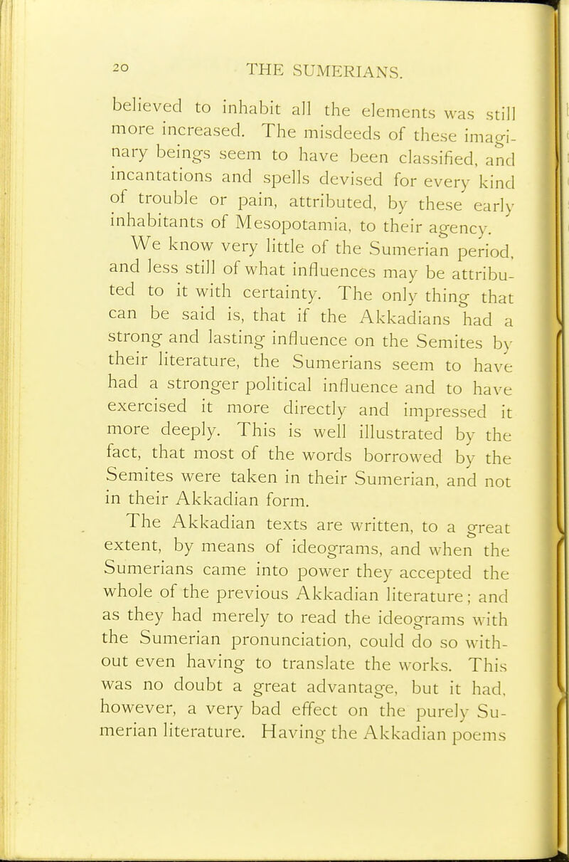 believed to inhabit all the elements was still more increased. The misdeeds of these imagi- nary beings seem to have been classified, and incantations and spells devised for every kind of trouble or pain, attributed, by these early mhabitants of Mesopotamia, to their agency. We know very litde of the Sumerian period, and less still of what influences may be attribu- ted to it with certainty. The only thing that can be said is, that if the Akkadians had a strong and lasting influence on the Semites b>- their literature, the Sumerians seem to have had a stronger political influence and to have exercised it more direcdy and impressed it more deeply. This is well illustrated by the fact, that most of the words borrowed by the Semites were taken in their Sumerian, and not in their Akkadian form. The Akkadian texts are written, to a great extent, by means of ideograms, and when the Sumerians came into power they accepted the whole of the previous Akkadian literature; and as they had merely to read the ideograms with the Sumerian pronunciation, could do so with- out even having to translate the works. This was no doubt a great advantage, but it had, however, a very bad effect on the purely Su- merian literature. Having the Akkadian poems