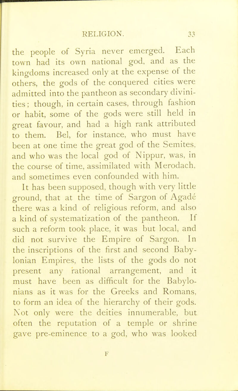 the people of Syria never emerged. Each town had its own national god, and as the kingdoms increased only at the expense of the others, the gods of the conquered cities were admitted into the pantheon as secondary divini- ties ; though, in certain cases, through fashion or habit, some of the gods were still held in great favour, and had a high rank attributed to them. Bel, for instance, who must have been at one time the great god of the Semites, and who was the local god of Nippur, was, in the course of time, assimilated with Merodach, and sometimes even confounded with him. It has been supposed, though with very little ground, that at the time of Sargon of Agade there was a kind of religious reform, and also a kind of systematization of the pantheon. If such a reform took place, it was but local, and did not survive the Empire of Sargon. In the inscriptions of the first and second Baby- lonian Empires, the lists of the gods do not present any rational arrangement, and it must have been as difficult for the Babylo- nians as it was for the Greeks and Romans, to form an idea of the hierarchy of their gods. Not only were the deities innumerable, but often the reputation of a temple or shrine gave pre-eminence to a god, who was looked F