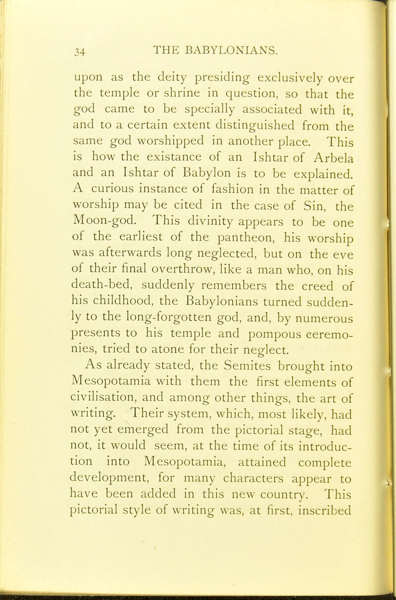 upon as the deity presiding exclusively over the temple or shrine in question, so that the god came to be specially associated with it, and to a certain extent distinguished from the same god worshipped in another place. This is how the existance of an Ishtar of Arbela and an Ishtar of Babylon is to be explained. A curious instance of fashion in the matter of worship may be cited in the case of Sin, the Moon-god. This divinity appears to be one of the earliest of the pantheon, his worship was afterwards long neglected, but on the eve of their final overthrow, like a man who, on his death-bed, suddenly remembers the creed of his childhood, the Babylonians turned sudden- ly to the long-forgotten god, and, by numerous presents to his temple and pompous ceremo- nies, tried to atone for their neelect. As already stated, the Semites brought into Mesopotamia with them the first elements of civilisation, and among other things, the art of writing. Their system, which, most likely, had not yet emerged from the pictorial stage, had not, it would seem, at the time of its introduc- tion into Mesopotamia, attained complete development, for many characters appear to have been added in this new country. This pictorial style of writing was, at first, inscribed