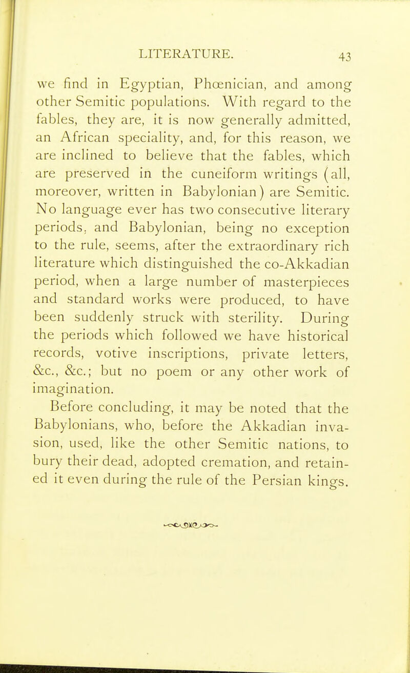 LITERATURE. we find in Egyptian, Phoenician, and among other Semitic populations. With regard to the fables, they are, it is now generally admitted, an African speciality, and, for this reason, we are inclined to believe that the fables, which are preserved in the cuneiform writings (all, moreover, written in Babylonian) are Semitic. No language ever has two consecutive literary periods, and Babylonian, being no exception to the rule, seems, after the extraordinary rich literature which distinguished the co-Akkadian period, when a large number of masterpieces and standard works were produced, to have been suddenly struck with sterility. During the periods which followed we have historical records, votive inscriptions, private letters, &c., &c.; but no poem or any other work of imagination. Before concluding, it may be noted that the Babylonians, who, before the Akkadian inva- sion, used, like the other Semitic nations, to bury their dead, adopted cremation, and retain- ed it even during the rule of the Persian kings.