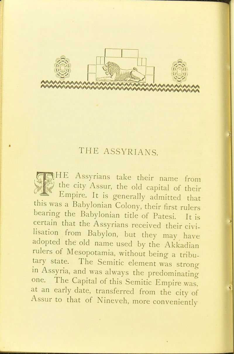 THE ASSYRIANS. Assyrians take their name from C^W .'^^ capital of their —■ Empire. It is generally admitted that this was a Babylonian Colony, their first rulers bearing the Babylonian title of Patesi. It is certain that the Assyrians received their civi- lisation from Babylon, but they may have adopted the old name used by the Akkadian rulers of Mesopotamia, without being a tribu- tary state. The Semitic element was strong in Assyria, and was always the predominating one. The Capital of this Semitic Empire was! at an early date, transferred from the city of Assur to that of Nineveh, more conveniently