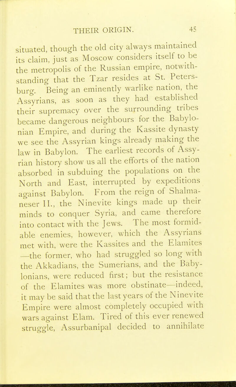 situated, though the old city always maintained its claim, just as Moscow considers itself to be the metropolis of the Russian empire, notwith- standing that the Tzar resides at St. Peters- buro-. Being an eminently warlike nation, the Assyrians, as soon as they had established their supremacy over the surrounding tribes became dangerous neighbours for the Babylo- nian Empire, and during the Kassite dynasty we see the Assyrian kings already making the law in Babylon. The earliest records of Assy- rian history show us all the efforts of the nation absorbed in subduing the populations on the North and East, interrupted by expeditions against Babylon. From the reign of Shalma- neser II., the Ninevite kings made up their minds to conquer Syria, and came therefore into contact with the Jews. The most formid- able enemies, however, which the Assyrians met with, were the Kassites and the Elamites —the former, who had struggled so long with the Akkadians, the Sumerians, and the Baby- lonians, were reduced first; but the resistance of the Elamites was more obstinate—indeed, it may be said that the last years of the Ninevite Empire were almost completely occupied with wars against Elam. Tired of this ever renewed struggle, Assurbanipal decided to annihilate