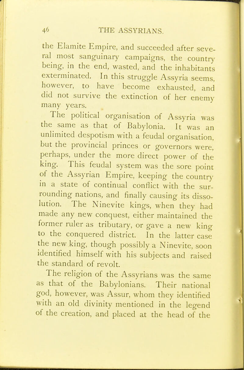 the Elamite Empire, and succeeded after seve- ral most sanguinary campaigns, the country being, in the end, wasted, and the inhabitants exterminated. In this struggle Assyria seems, however, to have become exhausted, and did not survive the extinction of her enemy many years. The political organisation of Assyria was the same as that of Babylonia. It was an unlimited despotism with a feudal organisation, but the provincial princes or governors were, perhaps, under the more direct power of the king. This feudal system was the sore point of the Assyrian Empire, keeping the country in a state of continual conflict with the sur- rounding nations, and finally causing its disso- lution. The Ninevite kings, when they had made any new conquest, either maintained the former ruler as tributary, or gave a new king to the conquered district. In the latter case the new king, though possibly a Ninevite, soon identified himself with his subjects and raised the standard of revolt. The religion of the Assyrians was the same as that of the Babylonians. Their national god, however, was Assur, whom they identified with an old divinity mentioned in the legend of the creation, and placed at the head of the