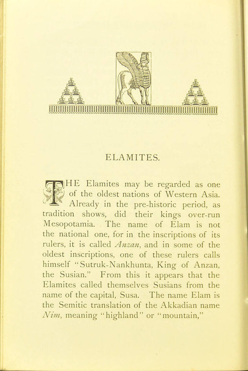 ELAMITES. pl^jHE Elamites may be regarded as one Vwfe of the oldest nations of Western Asia. ^ Already in the pre-historic period, as tradition shows, did their kings over-run Mesopotamia. The name of Elam is not the national one, for in the inscriptions of its rulers, it is called Anzan, and in some of the oldest inscriptions, one of these rulers calls himself  Sutruk-Nankhunta, King of Anzan, the Susian. From this it appears that the Elamites called themselves Susians from the name of the capital, Susa. The name Elam is the Semitic translation of the Akkadian name Nim, meaning highland or mountain,