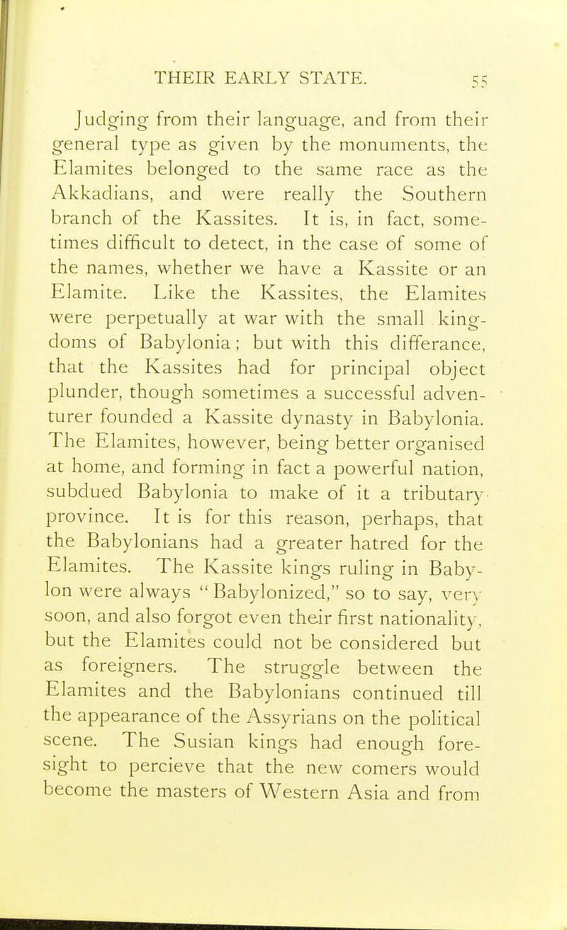 THEIR EARLY STATE. Judging from their language, and from their general type as given by the monuments, the Elamites belonged to the same race as the Akkadians, and were really the Southern branch of the Kassites. It is, in fact, some- times difficult to detect, in the case of some of the names, whether we have a Kassite or an Elamite. Like the Kassites, the Elamites were perpetually at war with the small king- doms of Babylonia; but with this differance, that the Kassites had for principal object plunder, though sometimes a successful adven- turer founded a Kassite dynasty in Babylonia. The Elamites, however, being better organised at home, and forming in fact a powerful nation, subdued Babylonia to make of it a tributary' province. It is for this reason, perhaps, that the Babylonians had a greater hatred for the Elamites. The Kassite kings ruling in Baby- lon were always  Babylonized, so to say, very soon, and also forgot even their first nationality, but the Elamites could not be considered but as foreigners. The struggle between the Elamites and the Babylonians continued till the appearance of the Assyrians on the political scene. The Susian kinors had enough fore- sight to percieve that the new comers would become the masters of Western Asia and from